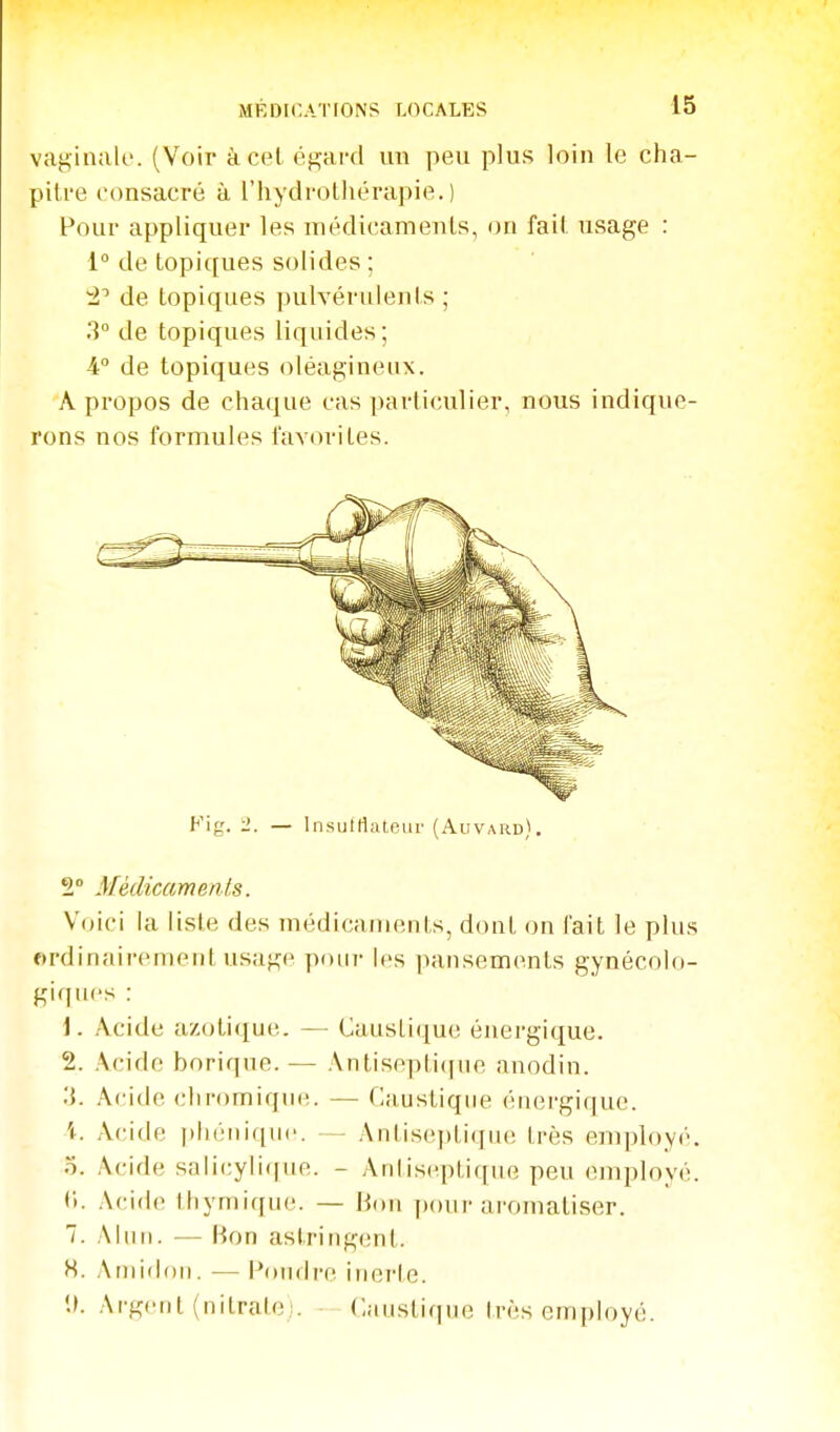 MKDir.ATIONS LOCALES vaginale. (Voir à cet égard un peu plus loin le cha- pitre consacré à l'hydrothérapie.) Pour appliquer les médicaments, on fait usage : 1° de topiques solides ; de topiques pulvérulents ; 3° de topiques liquides ; 4° de topiques oléagineux. A propos de chaque cas particulier, nous indique- rons nos formules favori Les. Kig. 1. — ln.sutrtateur (Auvard). 2* Médicaments. Voici la liste des niédicanients, dont on fait le plus ordinairement usage poiii- les pansements gynécolo- giques : 1. Acide azotique. — Caustique énergique. 2. Acide borique. — Antisepti([iie anodin. .'{. Aride cliromique. — Cjiustiqiie énei-gique. \. Acide i)liéiiique. - Antiseptique très employé. o. Acide salicylique. - Antiseptique peu employé. (i. .Acide thymique. — lion poiir aromatiser. 7. Alun. — Bon astring(!nt. S. Amidon. — Pondre inerle. U. Argent (nilralei. Canstiqne très employé.