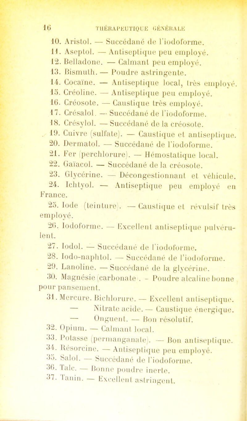 10. Arislol. — Succédané de riodoforme. H. Ast'pLol. — AntisepLique peu employé. 12. Belladone. — Calmant peu employé. 13. BismuLh. — Poudre astringente. 14.. Cocaïne. — Antiseptique local, Irès employé, lo. Créoline. — Antiseptique peu employé. 16. Créosote. — Caustique très employé. 17. Crésalol, —- Succédané de l'iodoforme. 18. Crésylol. —Succédané de la créosote. . 19. Cuivre (sulfate). — Caustique et antiseptique. 20. Dermatol. — Succédané de l'iodoforme. 21. Fer (perchlorure). — Hémostatique local. 22. Gaïacol. — Succédané delà créosote. 23. Glycérine. — Décongestionnant et véhicule. 24. Ichtyol. — Antiseptique peu employé en France. 25. Iode (teinture . —Causti(|ue et révulsif très employé. 2(i. lodoforme. — {Excellent anlisepticiuo pulvéru- lent. 27. lodol. — Succédané de Tiodolorme, 28. lodo-naphtol. — Succédané de l'iodolorme. 29. Lanoline. — Succédané de la glycérine. 30. Magnésie (carbonate . - Poudre alcaline bonne pour pansement. 31. Mercure. Bichlorure. — Excellent antiseptique. — Nitrate acide.— Caustique énergique. — Onguoiil. — Hon résolutif. 32. Opium. — CalmanI local. 33. Potasse (pciananganale— Bon antisepliquo. 34. Hésoi-cine. — Antiseptique peu employé. 3ij. Salol. — Succédané de l'iodolbruH'. .](■). Talc. — Bonne poudre inerle. 37. laniii. — Ext'cllcnl aslriniicnt.