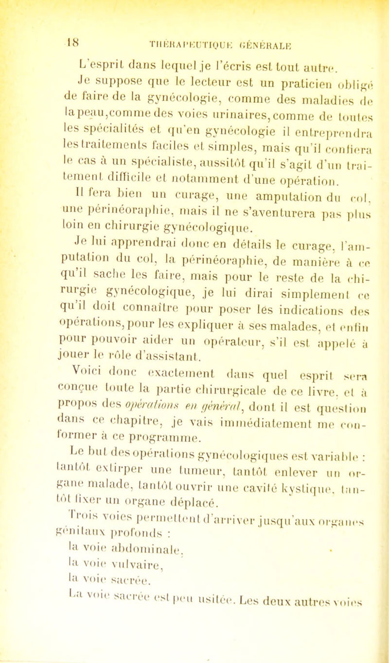 •8 ■rilKHAI'KlITIOUK (iÉNKRALK L'espriL clans lequel,je l'écris est tout autre. Je suppose que le lecteur est un praticien obliK.i de faire de la gynécologie, comme des maladies i\o lapeau,comme des voies urinaires,comme de toutes les spécialités et qu'en gynécologie il entreprendra les traitements faciles et simples, mais qu'il confiera le cas à un spécialiste, aussitôt qu'il s'agit d'un Irai- lement difficile et notammeid, tl'une opération. Il fera bien un curage, une amputation du cdl. une périnéoraphie, mais il ne s'aventurera pas plus loin en chirurgie gynécologique. Je lui apprendrai donc en détails le curage, lam- putation du col, la périnéoraphie, de manière à ce qu'il sache les faire, mais pour le reste de la chi- rurgie gynécologique, je lui dirai simplement co qu'il doit connaître pour poser lés indications des opérations, pour les expliquer à ses malades, et enfin pour pouvoir aider un opérateui-, s'il est appelé à jouer le r(Me d'assistant. Voici donc exactement dans quel esprit sera conçue toute la partie chirucgicale de ce livre, et à propos des opéra/ion.^ eu gènmi}^ dont il est question dans ce chapitre, je vais immédiatement me con- former à ce programme. Le but des opérations gynécologiques est variai.I(> : tantôt extii-pei- une tumeur, tantôt enlever un or- gane nuilade, tantôt ouvrir une cavité kystique, lau- lôt lixei- un organe déplacé. Trois voies pciwnell.Mit d'arriver ju.squ aux orgau.'s génitaux profonds : la voie abdominale, la voie vidvaire, la voie sacrée. l'a voie sacrée csl peu usitée. Les deux autres voies