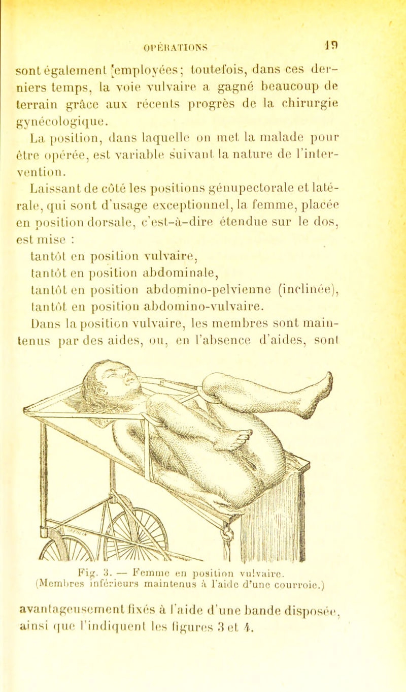 sonlégalement'employées; loiilefois, dans ces der- niers temps, la voie vuivaive a gagné beaucoup de terrain grâce aux récents progrès de la chirurgie gynécologi([ue. La position, dans laquelle on met la malade pour être opérée, est variable suivant la nature de l'inter- vention. Laissant de côté les positions génupectorale et laté- rale, qui sont d'usage exceptionnel, la femme, placée en position dorsale, c'est-à-dire étendue sur le dos, est mise : tantôt en position vnlvaire, tantôt en position abdominale, tantôt en position abdomino-pelvienue (inclinée), tantôt en position abdoniino-vulvaire. Dans la position vulvaire, les membres sont main- tenus par des aides, ou, en l'absence d'aides, soni Pi'^. 3. — I^'einiiic un jjosilioii vii!v;iivc. (Membres inférieurs maintenus :i faidc d'une courroie.) avantageusement lixés à l'aide d'une bande disposée, ainsi ([ue l'indiquent les ligures 3 et i.