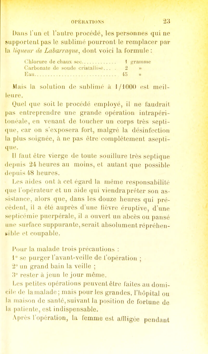 Dans l'un cl rciulre procédé, les personnes qui ne supportent pas le sublimé pourront le remplacer par la liqueur de Laharraque, dont voici la formule : (hloi'ure de chaux ^ec \ gramme C.'arbonate de soude cristallise... . 2 » Eau 4S n Mais la solution de sublimé à I /lOOO list meil- leure. Quel (^ue soit le procédé employé, il ne faudrait pas entreprendre une grande opération intrapéri- touéale, en venant de toucher un corps très septi- que. car on s'exposera fort, malgré la désinfection la plus soignée, à ne pas être complètement asepti- que. Il faut être vierge de toute souillure très septique (lei)uis 24 heures au moins, et autant que possible (l('|)uis iS heures. Les aides ont à cet égard la uiéme responsabilité ((ue l'opérateur et un aide qui viendraj)rêter son as- sistance, alors que, dans les douze heures qui pré- cédent, il a été auprès d'une lièvre éruptive, d'une septicémie puerpérale, il a ouvert un abcès ou pansé une siii-face suppurante,serait absolumentrépréhen- et coupable. Pour la malade trois précautions : 1 se purger l'avant-veille de l'opération ; 2 un grand bain la veille ; 3 rester à jeun le jour môme. L(,'s petites opérations peuvent être laites au domi- < ilr de lamalade; mais pour les grandes, l'hôpital ou la maison de santé, suivant la position de fortune de l;i palicnte, est indispensable. Après l'opération, la femme est adligée pendant