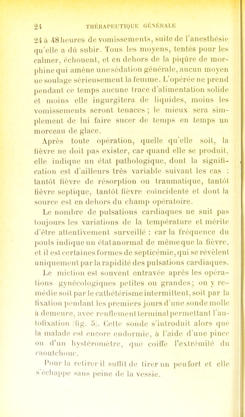 2.i TIIKHAPKUTIOUIC (i K MC H A LIC 24 à 48lK'Ufes de voniissemcnls, suite de l'aneslliésic qu'elle a dù subir. Tous les moyens, tentés pour les calmer, échouent, et en dehors de la piqûre de mor- phine qui amène unesédation générale, aucun moyen ne soulage sérieusement la femme. L'opérée ne prend pendant ce temps aucune trace d'alimentation solide et moins elle ingurgitera de liquides, moins les vomissements seront tenaces ; le mieux sera sim- plement de lui faire sucer de tenq)s en temps un morceau de glace. Après toute opération, quelle qu elle soit, la lièvre ne doit pas e.x-ister, car cjuand elle se produit, elle indique un état pathologique, dont la signili- cation est d'ailleurs très variable suivant les cas : tantôt lièvre de résorption ou traumatique, tant(M hèvre septique, tantôt lièvre coïncidente el dont la source est en dehors du chanq) opératoire. Le nombre de pulsations cardiaques ne suit pas toujours les variations de la température et mérite d'être attentivement surveillé: car la fréquence du pouls indique un étal anormal de mèmeque la fièvre, et il esl certaines formes de septicémie, qui se révèlent unic[uemenl par la rapidité des pulsati-ons cardiaques. Le miclioii esl souvent entravée après les opéra- tions gynécologiques petites ou grandes; on y rc- médiesoil par lecathétérismeintermiltent.soit par la iixation pendant les premiers jours d'une sonde nuille à demeure, avec rcn llcuiciil tcM'iiiinal [uM'inettanl l'au- iolixjiiion iig. 5i. Celte sonde s'introduit alors que la malade esl encore endormie, à l'aide d'une pince ou d'un IIystéroiuètre, <]ue coiiTe l'cxlrémilé du caoulcliduc. l'ourla l'clireril siiHit de lii-erun peuforl et elle s échappe sans |teine de la vessie.