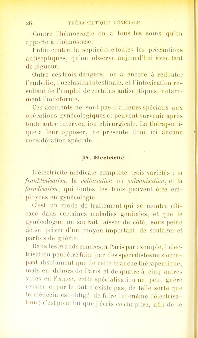 20 TlUCliAI'KUlIOL'K CÉ.NHItAI.K Contre riiéiiiovragic on a lous les soins qu'on apporle à l'hémoslaso. Hiilin conlre la sepLicéniie Loules les précanlions antiseptiques, qu'on observe aujourd'hui avec tant de rigueur. Outre ces trois dangers, on a encore à redouter l'embolie, l'occlusion intestinale, et l'intoxication ré- sultant de l'emploi de certains antiseptiques, notam- ment l'iodoforme. Ces accidents ne sont pas d'ailleurs spéciaux aux opérations gynécologiques et peuvent survenir après toute autre intervention chirurgicale. La thérapeuti- que à leur opposer, ne présente donc ici aucune considération spéciale. [IV. Klcclricilé. L'électricité médicaUi comporte trois variétés : la franlclimsatlo)t^ la voHainaliov ou aalvanisation, et la faradisatioii^ qui loutes les Irois peuvent être em- ployées en gynécologie. C'est un mode de traitement qui se montre elli- cace dans certaines maladies génitales, et que le gynécologue ne saurait laisser de côté, sous peine de se priver d'un moyen important de soulager et parfois de guérii-. Dans les grandscentres. à Paris par exemple, I élec- trisation peul èire faite par desspécialistesne s'occu- panl ai)S()liinient qiu3 de cetle branche thérapeutique, mais en dehors de Pai'is et de (iiuvtre à cinq autres villes en France, cette spécialisation ne i^eut guère exister et pai- le fait n'existe pas, de telle sorte que le UK'deciii est obligé défaire lui-même l'électrisa- tion: c'est ixHir lui (juc j'écris ce chapitre, afin de le