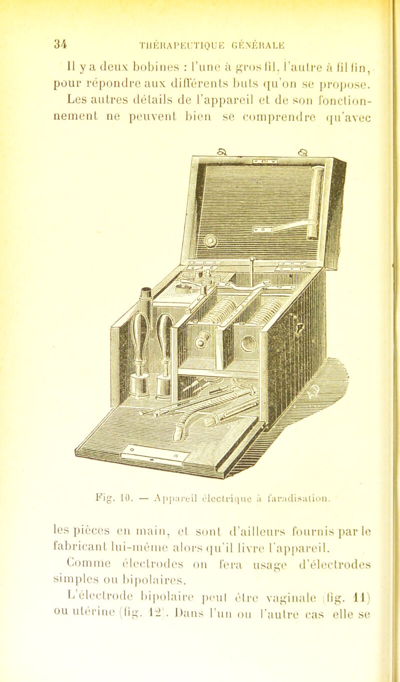 Il y a deux bobines : l'une à f^ros lil. l'autre à fil fin, pour répondre aux difïërenls ])uts qu'on se propose. Les aulres détails de l'appareil et de son fonction- nement ne peuvent i)ien se comprendre qu'avec Fig. 10. — .-\iiii,ireil élecirique à l'aiMclisalinii. les pièc(!S en main, el s(inl d'ailleurs l'ouiMiis par le fabricant lui-même aloi-si|uil livre l'appareil. Comme élec^trodes on fei'a usai:,e d'électrodes sim|)les ou bipolaires. f^'élecli'ode iiipolaire peul èire vai:,inale lis:;. 11) ou utérine (IIl;-. 1-2 . Dans Tnii on l'autre cas elle se