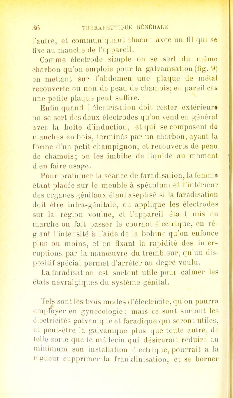 l'auLi-c, eL communiquant chacun avec un lil qui .s<î tixe au manche de l'appareil. Comme éleclrode simple on se sert du même charbon qu'on emploie pour la galvanisation (fig. 9) en mettant sur l'abdomen une plaque de métal recouverte ou non de peau de chamois; en pareil cas une petite plaque peut suffire. Enfin quand l'électrisation doit rester extérieur» on se sert des deux électrodes qu'on vend en général avec la boîte d'induction, et qui se composent de manches en bois, terminés par un charbon, ayant la l'orme d'un petit champignon, et recouverts de peau de chamois; on les imbibe de liquide au moment d'en faire usage. Pour pratiquer ki séance de faradisation, la femms étant placée sur le meuble à spéculum et l'intérieur des organes génitaux étant aseptisé si la faradisation doit être intra-génitale, on applique les électrodes sur la région voulue, et l'appareil étant mis eu marche on fait passer le courant électrique, en ré- glant l'intensité à l'aide de la bobine qu'on enfonce plus ou moins, et en fixant la rapidité des inter- ruptions par la manœuvre du trembleur, qu'un dis- positif spécial permet d'arrêter au degré voulu. La faradisation est surtout utile pour calmer les états névralgiques du système génital. Tels sont les trois modes d'électricité, iiu'on pourra (unpfoyer en gynécologie ; mais ce sont surtout les électricités galvanique et faradique qui seront utiles, et peut-être la galvanique plus que toute autre, de telle sorte que le médecin qui désirerait réduire au minimum son installation électrique, pourrait à la rigueur supi)rimer la l'raidvlinisalion, et se borner