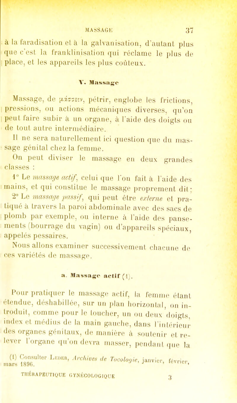 à la faradisation et à la galvanisation, d'aulanl plus que c'est, la franklinisation qui réclame le plus de place, et les appareils les plus coûteux. Massage, de [xâcrjî'.v, pétrir, englobe les frictions, pressions, ou actions mécaniques diverses, qu'on peut faire subir à un organe, à l'aide des doigts ou de tout autre intermédiaire. Il ne sera naturellement ici question que du mas- sage génital chez la femme. On peut diviser le massage en deux grandes classes r Le masmf/e actif, celui que l'on fait à l'aide des mains, et qui constitue le massage proprement dit; 2° Le massage passif, qui peut être externe et pra- tiqué à travers la paroi abdominale avec des sacs de plomb par exemple, ou interne à l'aide des panse- ments (bourrage du vagin) ou d'appareils spéciaux, appelés pessaires. Nous allons examiner successivement chacune de ces variétés de massage. a. Ma«isagc actîl'(l). Pour pratiquer le massage ;u;tif, la femme étant étendue, déshabillée, sur un |)lan horizontal, on in- troduit, comme pour le toucher, un ou deux doigts, index et médius de la main gauche, dans l'intérieur des organes génitaux, de manière à soutenir et re- lever l'organe qu'on devra masser, pendant (|ue lu mli-s 1896.'' f'^vricr. TIlÉRAPEUTiyUE (iYNKCOLOGIQUE 3