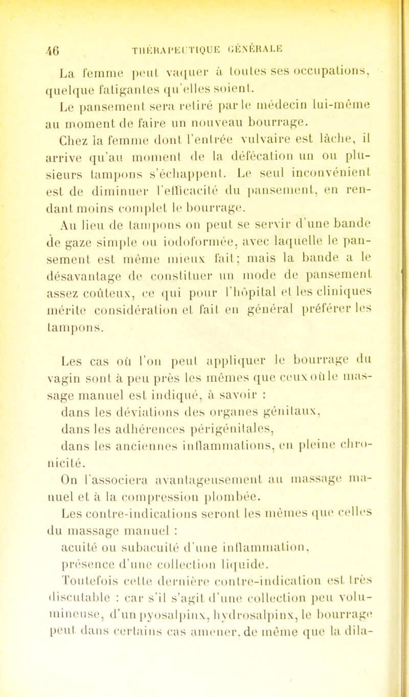 La femme pciil viuiuer ù loiites ses (jcciipalions, quelque fatigantes qu'(illes soient. Le pansement sera retiré parle médecin lui-même au moment de faire un nouveau bourrage. Cliez la femme dont l'enlrée vulvaire est lâche, il arrive qu'au moment de la défécation un ou plu- sieurs tampons s'échappent. Le seul inconvénient est de diminuer l'etticacilé du pansement, en ren- dant moins complet le bourrage. Au lieu de tampons on peut se servir d'une bande de gaze simple ou iodohjrmée, avec laquelle le pan- sement est même mieux: fait; mais la bande a le désavantage de constituer un mode de pansement assez coûteux, ce qui pour l'hôpital et les cliniques mérite considération et fait en général préférer les tampons. Les cas où l'on peut appliquer le bourrage du vagin sont à peu pi'ès les mêmes que ceuxoùle mas- sage manuel est indiqué, à savoir : dans les déviations des organes génitaux, dans les adhérences périgénilales, dans les anciennes iullammatious, en pleine chro- nicité. On l'associera avantageusement au massage lua- nuel et à la compression plombée. Les contre-indications seront les mêmes (jut' rclh-s du massage manuel : acuité ou subacuilé il'une intlammation. présence d'une collection li(iuide. Toutefois cette dernière contre-indication est très discutable : car s'il s'agit d'unie collection peu volu- mineuse, d'un pyosalpinx, hydrosalpinx, le bourrage peut dans certains cas amener.de même que la dila-