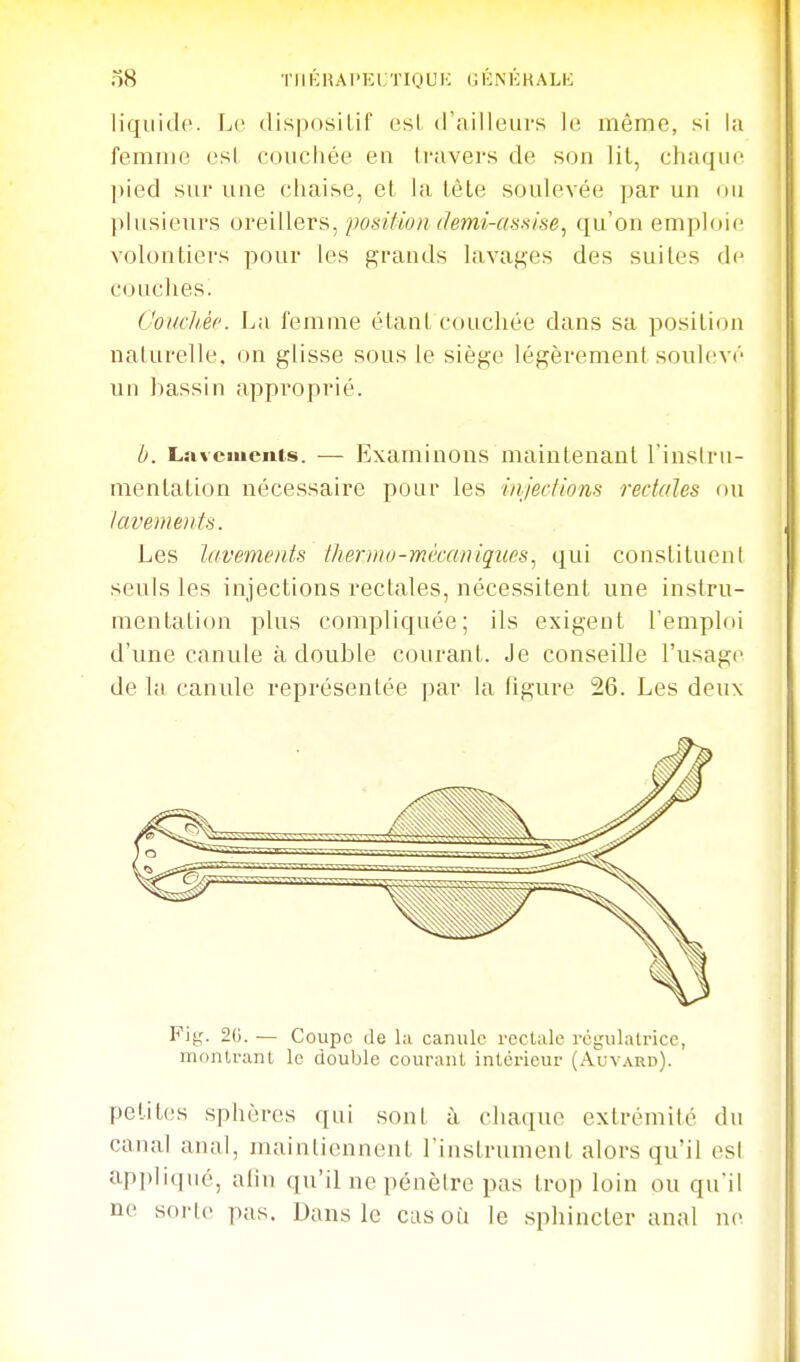 liquide. Le dispositif est d'ailleurs le même, si la femiue est couchée en travers de son lit, chaque pied sur une chaise, et la tête soulevée par un ou plusieurs oreillers, position demi-assise^ qu'on emploie volontiers pour les grands lavages des suites de couches. CoucliÀc. La femme étant couchée dans sa position naturelle, on glisse sous le siège légèrement soulevé un bassin approprié. b. Lavciuenis. — Examinons maintenant l'inslru- mentation nécessaire pour les injections rectales ou Javements. Les lavements /herjiio-mêccmiques, qui constituent seuls les injections rectales, nécessitent une instru- mentation plus compliquée; ils exigent l'emploi d'une canule à double courant. Je conseille l'usage de la canule représentée par la ligure 26. Les deux Piy. 2(i. — Coupe de la canule rectale régulatrice, montrant le double courant intérieur (Auvard). petites sphères qui sont à chaque extrémité du canal anal, maintiennent l'instrument alors qu'il est appliqué, alin qu'il ne pénètre pas trop loin ou qu'il ne sorte pas. Dans le cas où le sphincter anal ne