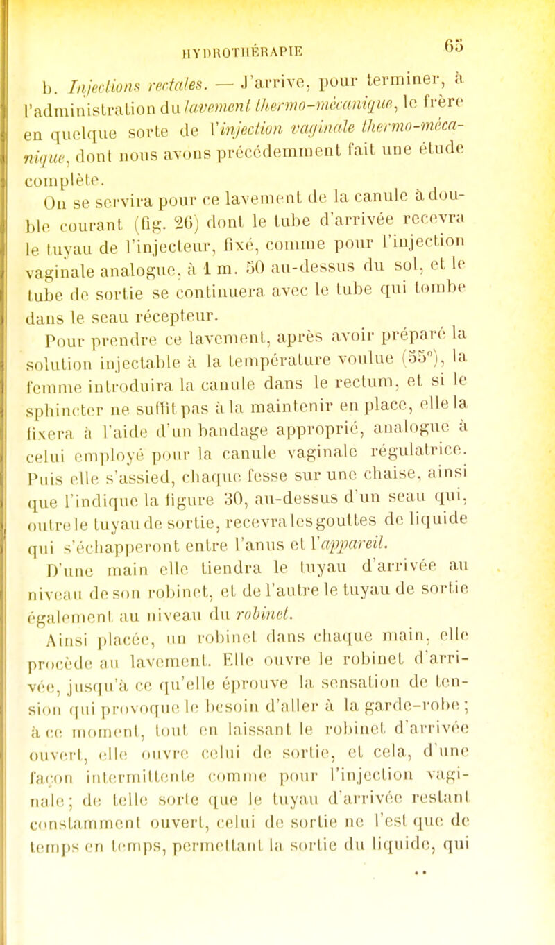 IIYOROTIIÉRAPIE 6o 1j. rnicr/ion.<< rectales. — J'arrive, pour terminer, à l'adminisLralion Ankmrnent thermo-mécaniqur,, le frère en quelque sorte de {'injection vaginale tliermo-mèca- nique, dont nous avons précédemment fait une étude complète. Ou se servira pour ce lavemeat de la canule à dou- ble courant (fig. 26) dont le tube d'arrivée recevn. le tuyau de l'injecteur, fixé, comme pour l'injection vaginale analogue, à 1 m. 30 au-dessus du sol, et le tube de sortie se continuera avec le tube qui tombe dans le seau récepteur. Pour prendre ce lavement, après avoir préparc la solution injectable à la température voulue (35), la femme introduira la canule dans le rectum, et si le sphincter ne suffit pas à la maintenir en place, elle la fixera à l'aide d'un bandage approprié, analogue à celui employé pour la canule vaginale régulatrice. Puis elle s'assied, chaque fesse sur une chaise, ainsi ([ue l'indique la figure 30, au-dessus d'un seau qui, outre le tuyau de sortie, recevra les gouttes de liquide qui s'échapperont entre l'anus et Vappareil. D'une main elle tiendra le tuyau d'arrivée au (livcMii de son robinet, et de l'autre le tuyau de sortie également ;iu niveau du robinet. Ainsi ])lacée, im robinet dans chaque main, elle procèdcî au lavement. Elle ouvre le robinet d'arri- vée, jusqu'à ce qu'elle éprouve la sensation de ten- sion (pii provoqiu' le besoin d'.iller à la garde-i'obe ; à ce moment, tout en laissant le robinet d'arrivée ()UV(!rt, (-Ile oiivr(! cehii de sortie, et cela, d'une façon intermittente comme pour l'injection vagi- nah;; de telle sorte que le tuyau d'arrivée restant constamment ouvert, celui de sortie ne l'est que de temps en temps, permettard la sortie du li(juide, qui