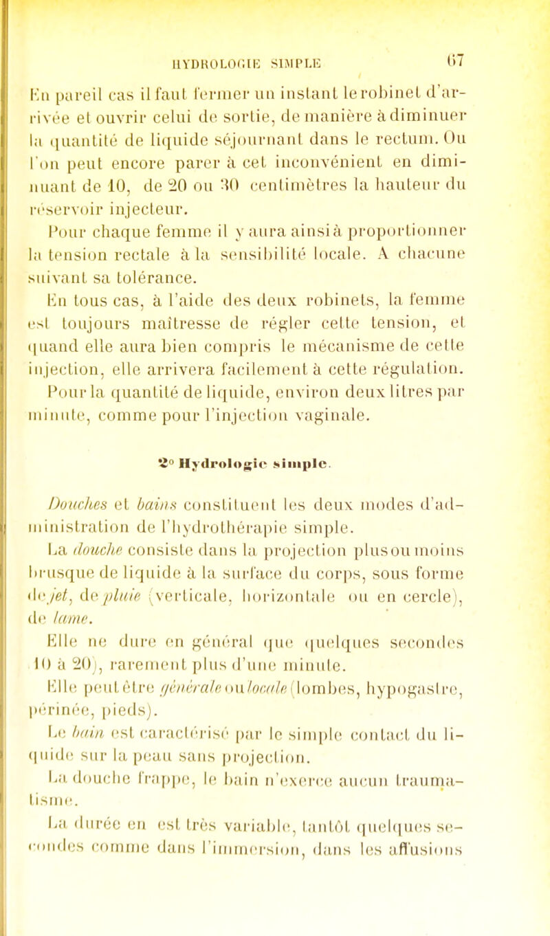 UYDROLOOllî SIMPLE t>7 Kii pareil cas il faut rermer un inslanl le robinet d'ar- rivée et ouvrir celui do sortie, de manière àdiminuer la (luantité de liquide séjournant dans le rectum. Ou l'on peut encore parer à cet inconvénient en dimi- nuant de 10, de 20 ou :?0 centimètres la hauteur du réservoir injecteur. Pour chaque femme il y aura ainsià proportionner la tension rectale à la sensibilité locale. A chacime suivant sa tolérance. lin tous cas, à l'aide des deux robinets, la femme est toujours maitresse de régler cette tension, et (|uand elle aura bien compris le mécanisme de cette injection, elle arrivera facilement à cette régulation. Pour la quantité de liquide, environ deux litres par minute, comme pour l'injection vaginale. 2 Hydrologie simple. Douclies et bains constituent les deux modes d'ad- ministration de l'hydrothérapie simple. i^a douche consiste dans la projection plusoumoins brusque de liquide à la surface du corps, sous forme 'U-Jei, cW. pluie (verticale, horizontale ou en cercle), de /anw. Elle m; dure en gén('!ral (|ue (|uelques se('(jn<les 10 à 20i, rarement plus d'uiu; minute. Klle pcudètre r/ciiêra/r; on/or.a/e (lombes^ hypogasirc, pt';rinée, [)ieds). 1.(3 /nrin est caracl('ris(' par le sim[)le ctjutact du li- (juidi^ sur la p(;au sans projection. La, douche frappi;, le bain n'exei'(;e aucun trauma- tisme. \m durée en (.'st très variable, tantôt (iiHîbpies se- condes comme dans l'immersion, dans les afl'usions