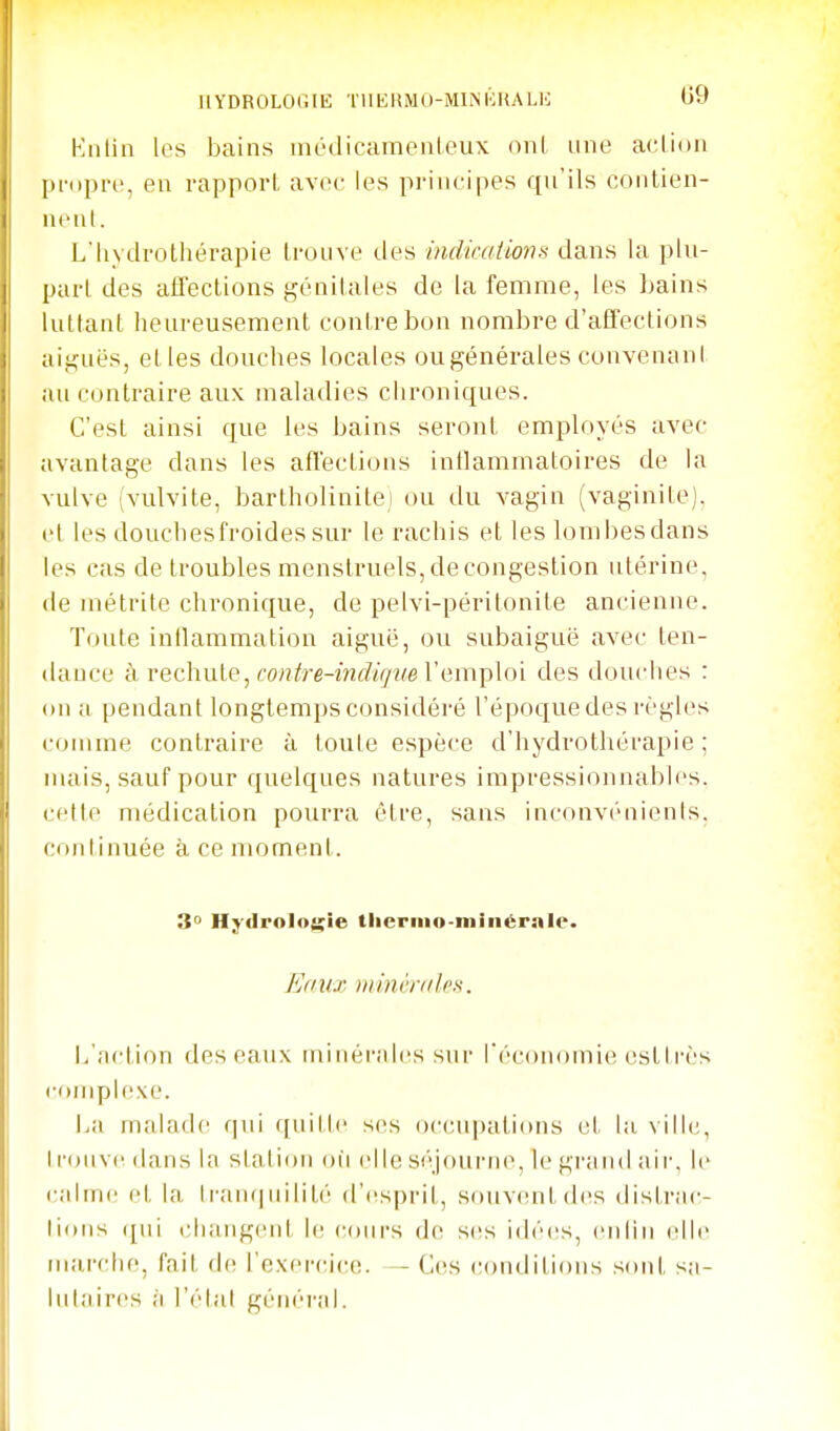 HYDROLOGIE TUERMO-MirSKHALE U9 Kiilin les bains incdicamenleux oui une acUon pi-opre, en rapport avec les principes qn'ils contien- nent. Lhydrothérapie trouve des indicaiions dans hx pin- part des affections génitales de la femme, les bains luttant heureusement contre bon nombre d'affections aiguës, etles douches locales ougénérales convenant an contraire aux maladies chroniques. C'est ainsi que les bains seront employés avec avantage dans les affections inflammatoires de la vulve (vulvite, bartholinitei ou du vagin (vaginite), et les douchesfroidessur le rachis et les lombes dans les cas de troubles menstruels, de congestion utérine, de métrite chronique, de pelvi-péritonite ancienne. Toute intlammation aiguë, ou subaiguë avec ten- dance à rechute, fo«<7'e-iM<?<(7z<e l'emploi des douches : on a pendant longtemps considéré l'époque des règles comme contraire à toute espèce d'hydrothérapie; niais, sauf pour quelques natures impressionnables, cette médication pourra être, sans inconv('aien(s. continuée à. ce moment. 3° Hydrologie tliernio-niiiiéralc. Eaux niinr/y/lrs. I/action des eaux minérales sur l'économie estlrès complexe. La malade qui ([uille ses occupations et la ville, I roiive dans la station où elle séjourne, le grand air, le calme et la lran(|uilité d'esprit, souvent des distrac- lions qui changent le cours de ses idées, enlin elle marche, fait d(! l'exercice. — Ces conditions sont sa- lutaires à l'étal général.