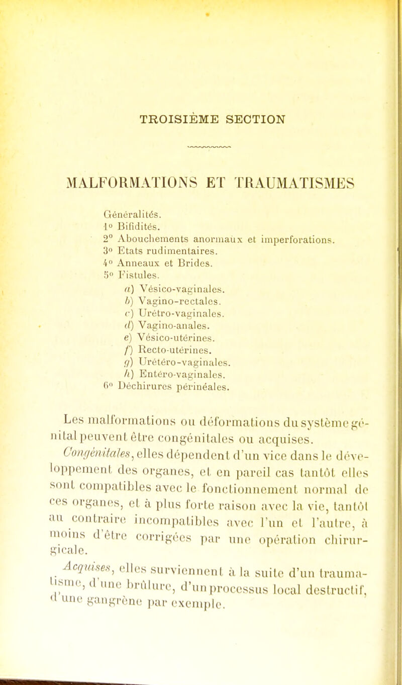 TROISIÈME SECTION MALFORMATIONS Eï TRAUMATISMES Généralités, •l Bifidités. 2° Abouchements anormaux et imperforations. 3 Etats rudimentaires. 4° Anneaux et Brides. 5 l'^istules. n) Vésico-vaginales. h) Vagino-rcctales. (■) Urétro-vaginales. (/) Vagino-anales. e) Vésico-utérines. /') Recto-utérines. g) Urétéro-vaginales. A) Entéro-vaginales. (i Déchirures périnéales. Les mairovmations ou déforinations du système gt'- niLal peuvent être congéuitales ou acquises. Congénitales, elles dépendent d'un vice dans le déve- loppement des organes, et en pareil cas tantôt elles sont compatibles avec le fonctionnement normal do ces organes, et à plus forte raison avec la vie, tantôt au contraire incompatibles avec l'un et l'autre, à moins d'être corrigées par une opération chirur- gicale. Acquises, elles surviennent à la suite d'un trauma- H^nie, d une brûlure, d'u„ processus local destructif, <l une gangrène par exemple.