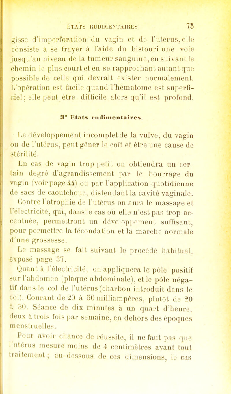 f:,isse d'imperforalion du vagin el de l'ulérus, elle consiste à se frayer à l'aide du bislouri une voie jusqu'au niveau de la tumeur sanguine, en suivant le chemin le plus court et en se rapprochant autant que possible de celle qui devrait exister normalement. L'opération est facile quand l'hématome est superfi- ciel ; elle peut être difficile alors qu'il est profond. 3 Etals vadiuientaircs. Le développement incomplet de la vulve, du vagin ou de l'utérus, peut gêner le coït et être une cause de stérilité. En cas de vagin trop petil on obtiendra un cer- tain degré d'agrandissement par le bourrage du vagin (voir page 44) ou par l'application quotidienne de sacs de caoutchouc, distendant la cavité vaginale. Contre l'atrophie de l'utérus on aura le massage el l'électricité, qui, dans le cas où elle n'est pas trop ac- centuée, permettront un développement sufTisant, pour permettre la fécondation et la marche normale d'une gr(jssesse. Le massage se fait suivant le procédé ha])iluei, exposé page 37. Quant à l'électricité, on appliquera le pôle positif sur ['abdr)nicn (plaque abdominale), elle pôle néga- tif dans le col de l'utérus (charbon introduit dans le col). Courant de 20 à 50 miliiampères, plutôt de 20 à ;{(). Séance de dix minutes à un quart d'heure, deux à, trois fois par semaine, en dehors des époques menstruelles. Pour avoir chance de réussite, il ne faut pas (|ue l'utérus mesure moins de 4 centimètres avant tout traitement; au-dessous de ces dimensions, le cas