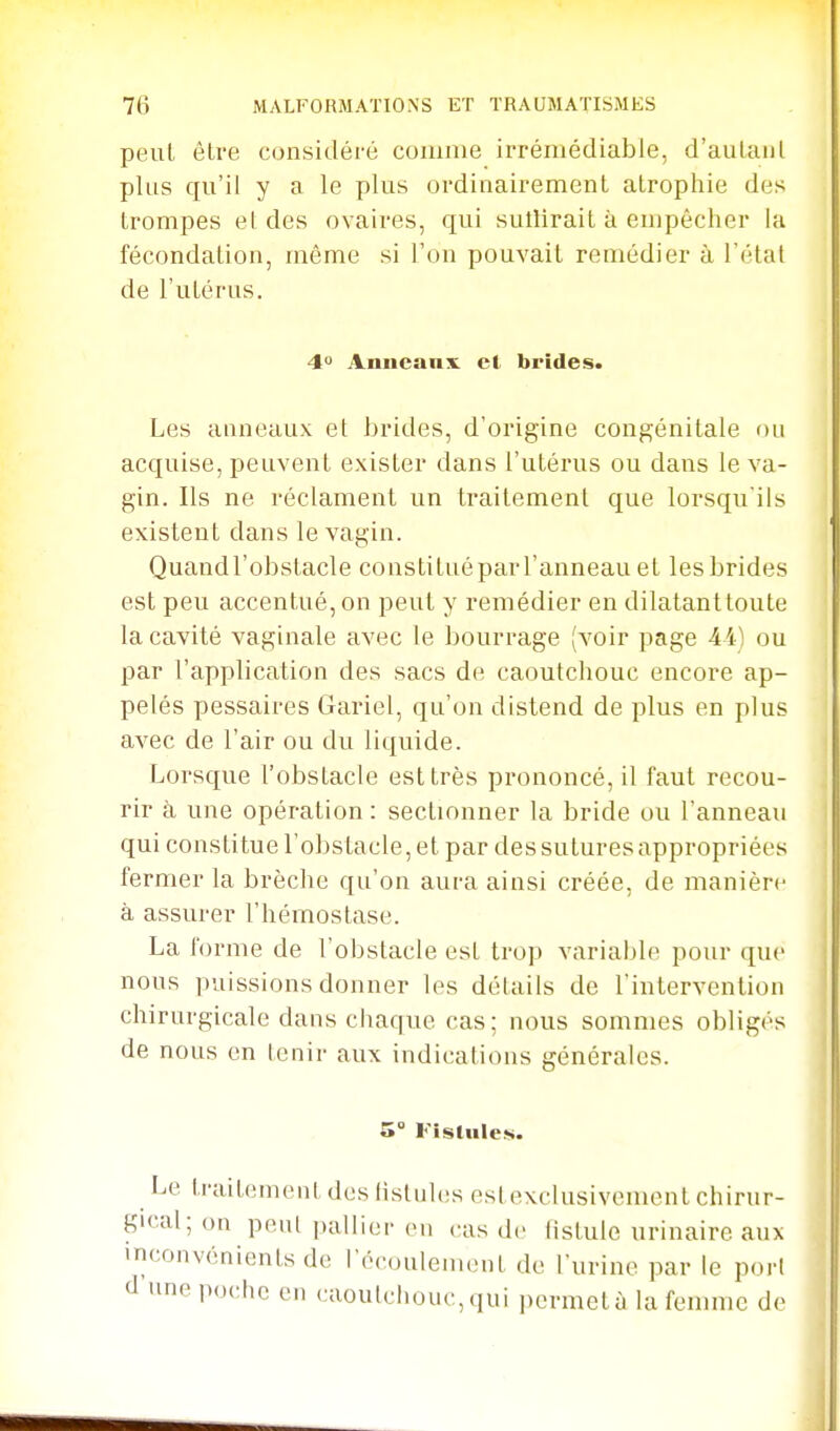 peut être considéré comme irrémédiable, d'aulaiil plus qu'il y a le plus ordinairement atrophie des trompes el des ovaires, qui sutîirait à empêcher la fécondation, même si l'on pouvait remédier à l'état de l'utérus. 4° Anncanx cl brides. Les anneaux et brides, d'origine congénitale ou acquise, peuvent exister dans l'utérus ou dans le va- gin. Ils ne réclament un traitement que lorsqu'ils existent dans le vagin. Quandl'obstacle constituépar l'anneau et les brides est peu accentué, on peut y remédier en dilatantloute la cavité vaginale avec le bourrage (voir page 44) ou par l'application des sacs de caoutchouc encore ap- pelés pessaires Gariel, qu'on distend de plus en plus avec de l'air ou du liquide. Lorsque l'obstacle est très prononcé, il faut recou- rir à une opération: sectionner la bride ou l'anneau qui constitue l'obstacle, et par des sutures appropriées fermer la brèche qu'on aura ainsi créée, de manière à assurer l'hémostase. La forme de l'obstacle est trop variable pour que nous puissions donner les détails de l'intervention chirurgicale dans chaque cas; nous sommes obligés de nous en tenir aux indications générales. 5° Fistuleis. Le trait(!ment des fistules estexclusivement chirur- gical; on peul pallier en cas de fistule urinaire aux inconvénients de récoulement de l'urine par te porl d une poche en caoutchouc, qui permet à la femme de