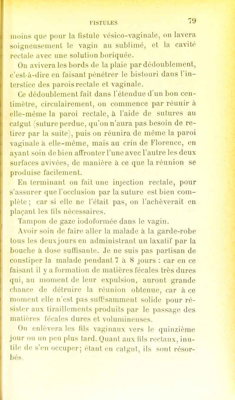 FISTULES '^9 moins que pouv la fislule vésico-vaginale, on lavera soigneusenieiiL le vagin au sublimé, et la cavité rectale avec une solution horiquée. Ou avivera les bords de la plaie par dédoublement, c'est-à-dire en faisant pénétrer le bistouri dans l'in- terstice des parois rectale et vaginale. Ce dédoublement fait dans l'étendue d'un bon cen- timètre, circulairement, on commence par réunir à elle-même la paroi rectale, à l'aide de sutures au catgut (suture perdue, qu'on n'aura pas besoin de re- tirer par la suite), puis on réunira de môme la paroi vaginale à elle-même, mais au crin de Florence, en ayant soin de bien affronter l'une avec l'autre les deux surfaces avivées, de manière à ce que la réunion se produise facilement. En terminant on fait une injection rectale, pour s'assurer que l'occlusion par la suture est bien com- plète ; car si elle ne l'était pas, on l'achèverait en plaçant les lils nécessaires. Tampon de gaze iodoformée dans le vagin. Avoir soin de faire aller la malade à la garde-robe tous les deuxjours en administrant un laxatif par la bouche à dose suffisante. Je ne suis pas partisan de constiper la malade pendant 7 à 8 jours : car en ce faisant il y a formation de matières fécales très dures qui, au moment de leur expulsion, auront grande chanc(! de détruire la réunion obtenue, car à ce moinent elle n'est pas sulfisammcnt solide pour ré- sister aux tiraillements produits pai- le passage des matières fécales dures et volumineuses. On enlèv(!ra les fils vaginaux vers le quinzième jour ou un peu plus tard. Quant aux lils rectaux, inu- tile (le s'en occuper; étnnt en calgnl, ils sont résor-