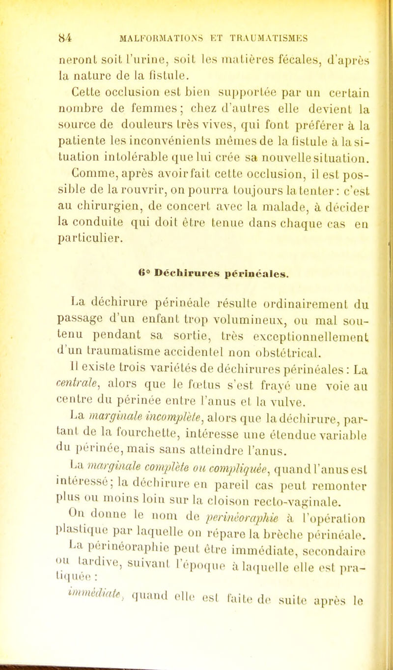 neronl soit l'urine, soiL les maLièi-es fécales, d'après la nature de la fistule. Cette occlusion est bien supportée par un certain nombre de femmes ; chez d'autres elle devient la source de douleurs très vives, qui font préférer à la patiente les inconvénients mêmes de la fistule à la si- tuation intolérable que lui crée sa nouvelle situation. Comme, après avoirfait cette occlusion, il est pos- sible de la rouvrir, on pourra toujours la tenter: c'est au chirurgien, de concert avec la malade, à décider la conduite qui doit être tenue dans chaque cas en particulier. 60 Déchirures périnéales. La déchirure périnéale résulte ordinairement du passage d'un enfant trop volumineux, ou mal sou- tenu pendant sa sortie, très exceptionnellement d'un traumatisme accidentel non obstétrical. il existe trois variétés de déchirures périnéales : La centrale, alors que le fœtus s'est frayé une voie au centre du périnée entre l'anus et la vulve. La marginale incomplète, alors que ladécliirure, par- tant de la fourchette, intéresse une étendue variable du périnée, mais sans atteindre l'anus. La marginale complète ou compliquée, quand l'anus est intéressé; la déchirure en pareil cas peut remonter plus ou moins loin sur la cloison recto-vaginale. On donne le nom de perinùoraphie à l'opération I)lastique par laquelle on répare la brèche périnéale. La périnéoraphie peut être immédiate, secondain; >u tardive, suivant l'époque à laquelle elle est pra- immédiate, quand oll. .si laite de suite après le