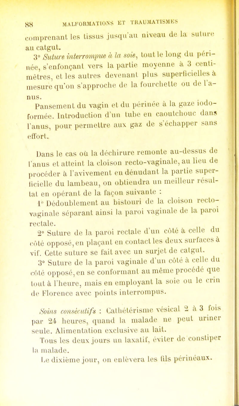 comprenant les tissus jusqu'au niveau de la suliii-(; au catgut. _ . 3° Suture interrotnpue à la soie, tout le long du péri- née, s'enfonçant vers la partie moyenne à 3 centi- mètres, et les autres devenant plus superficielles à mesure qu'on s'approche de la fourchette ou de l'a- nus. Pansement du vagin et du périnée à la gaze lodo- formée. Introduction d'un tube en caoutchouc dans l'anus, pour permettre aux gaz de s'échapper sans eflbrt. Dans le cas où la déchirure remonte au-dessus de l'anus et atteint la cloison recto-vaginale, au lieu de procéder à l'avivement en dénudant la partie super- licielle du lambeau, on obtiendra un meilleur résul- tat en opérant de la façon suivante : 1 Dédoublement au bistouri de la cloison recto- vaginale séparant ainsi la paroi vaginale de la paroi rectale. 2° Suture de la paroi rectale d'un côté à celle du ôté opposé, en plaçant en contact les deux surfaces à vif. Cette suture se fait avec un surjet de catgut. 3° Suture de la paroi vaginale d'un côté à celle du r.Mè opposé, en se conformant au même procédé que tout à l'heure, mais en employant la soie ou le crin de Florence avec points interrompus. Soins consécutifs : Calhétérisme vésical 2 à 3 fois par 24 heures, quand la malade ne peut uriner seule. Alimentation exclusive au lait. Tous les doux jours un laxatif, éviter de constiper lii malade. Le dixième jour, on enlèvera les lils périnéaux.