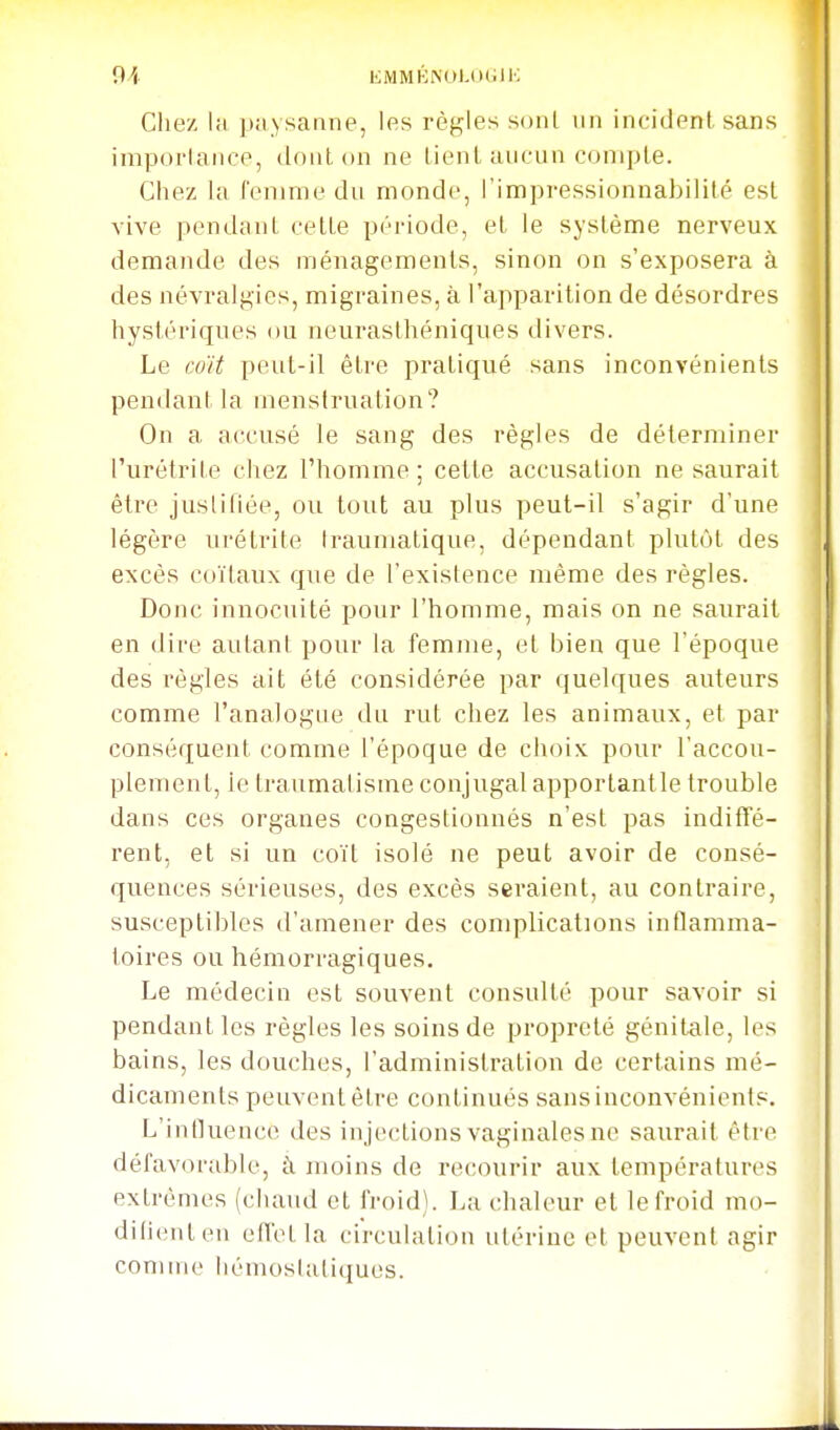 9A EMMKNOUHilK Chez lii piiNsamie, les rèf^les sonl im incident sans impoi'laiice, tioiit on ne lient uiicLin compte. Chez la femme du monde, l'impi-essionnabilité est vive pendant cette pci'iode, et le système nerveux demande des ménagements, sinon on s'exposera à des névralgies, migraines, à l'apparition de désordres hystériques ou neurasthéniques divers. Le coït peut-il être pratiqué sans inconvénients pendant la menstruation? On a accusé le sang des règles de déterminer l'urétrite chez l'homme; cette accusation ne saurait être jusliliée, ou tout au plus peut-il s'agir d'une légère urétrite Irauniatique, dépendant plutôt des excès coïtaux que de l'existence même des règles. Donc innocuité pour l'homme, mais on ne saurait en dire autant pour la femme, et bien que l'époque des règles ait été considérée par quelques auteurs comme l'analogue du rut chez les animaux, et par conséquent comme l'époque de choix pour l'accou- plement, ie traumatisme conjugal apportantle trouble dans ces organes congestionnés n'est pas indifTè- rent. et si un coït isolé ne peut avoir de consé- quences sérieuses, des excès seraient, au contraire, susceptibles d'amener des complications inflamma- toires ou hémorragiques. Le médecin est souvent consulté pour savoir si pendant les règles les soins de propreté génitale, les bains, les douches, l'administration de certains mé- dicaments peuvent être continués sans inconvénients. L'influenc(^ des injections vaginales ne saurait être défavoi-ablc, à moins de recourir aux températures extrêmes (chaud et froid). La chaleur et le froid mo- diliciiten effet la circulation utérine et peuvent agir comme liémoslutiques.