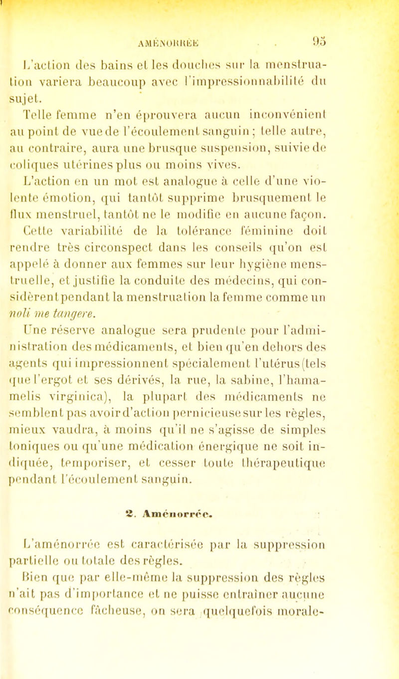 1 AMK^OUKKl;; . 95 l/action des bains elles douclios sur la menslrua- lioii variera beaucoup avec l'impressionnaljilité du sujet. Telle femme n'en éprouvera aucun inconvénient au point de vue de l'écoulement sanguin ; telle autre, au contraire, aura une brusque suspension, suivie de coliques utérines plus ou moins vives. L'action en un mot est analogue à celle d'une vio- lente émotion, qui tantôt supprime brusquement le (lux menstruel, tantôt ne le modifie en aucune façon. Cette variabilité de la tolérance féminine doit rendre très circonspect dans les conseils qu'on est appelé à donner aux femmes sur leur hygiène mens- truelle, et justifle la conduite des médecins, qui con- sidèrentpendant la menstruation la femme comme un noli vie tangere. Une réserve analogue sera prudente pour l'admi- nistration des médicaments, et bien qu'en dehors des agents qui impressionnent spécialement l'utérus (tels (fue l'ergot et ses dérivés, la rue, la sabine, l'hama- melis virginica), la plupart des médicaments ne semblent pas avoir d'action |)ernicieusesur les règles, mieux vaudra, à moins qu'il ne s'agisse de simples toniques ou qu'une médication énergique ne soit in- diquée, temporiser, et cesser toute thérapeutique pendant l'écoulement sanguin. 8. Amciiorréc. L'aménorréc est caractérisée par la suppression partielle ou totale des règles. Bien que par elle-mêm(i la suppression des règles n'ait pas d'im[tortance et ne |)uisse entraîner aucune conséquence fâcheuse, on sera (iuel([ucfois morale-