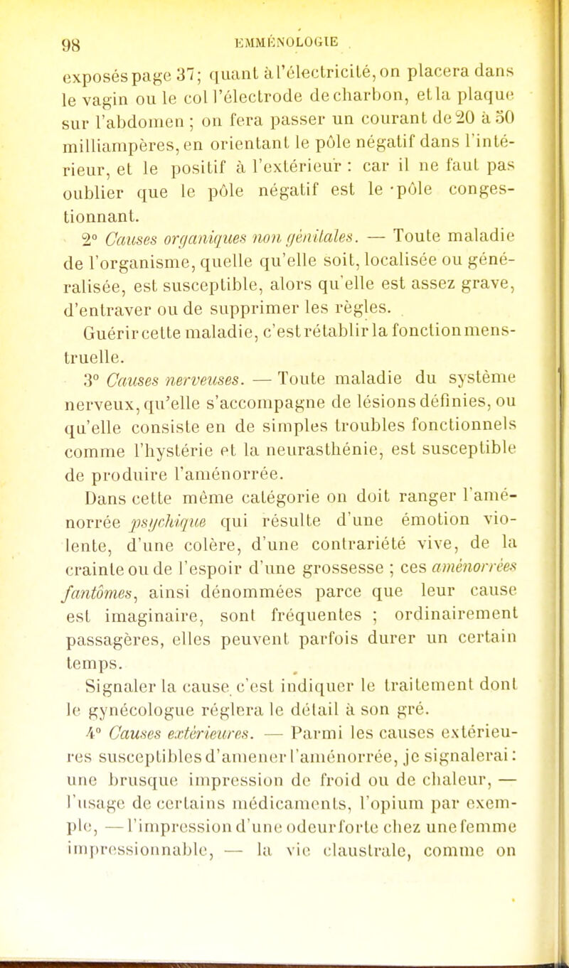 9B KMMKNOLOGIE . exposés page 37; quant à l'électricité, on placera dans le vagin ou le coll'électrode de charbon, et la plaque sur l'abdomen ; on fera passer un courant de 20 àoO milliampères,en orientant le pôle négatif dans Tinté- rieur, et le positif à l'extérieur : car il ne faut pas oublier que le pôle négatif est le -pôle conges- tionnant. 2° Causes organiques non géiiUales. — Toute maladie de l'organisme, quelle qu'elle soit, localisée ou géné- ralisée, est susceptible, alors qu'elle est assez grave, d'entraver ou de supprimer les règles. Guérir celte maladie, c'estrétablir la fonctionmens- truelle. 3° Causes nerveuses. — Toute maladie du système nerveux, qu'elle s'accompagne de lésions définies, ou qu'elle consiste en de simples troubles fonctionnels comme l'hystérie et la neurasthénie, est susceptible de produire l'aménorrée. Dans cette même catégorie on doit ranger l'amé- norrée psycMque qui résulte d'une émotion vio- lente, d'une colère, d'une contrariété vive, de la crainte ou de l'espoir d'une grossesse ; ces aménorrêeft fantômes^ ainsi dénommées parce que leur cause est imaginaire, sont fréquentes ; ordinairement passagères, elles peuvent parfois durer un certain temps. Signaler la cause c'est indiquer le traitement dont le gynécologue réglera le détail à son gré. •4 Causes extérieures. — Parmi les causes extérieu- res susceptibles d'amener l'aménorrée, je signalerai : une brusque impression de fi'oid ou de chaleur, — l'usage de certains médicaments, l'opium par exem- ple, — l'impression d'une odcurforte chez une femme impressionnable, — la vie claustrale, comme on