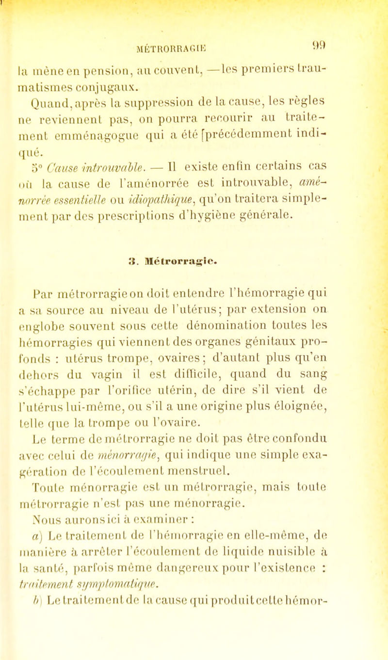 I la mène en pension, au couvent, —les premiers Irau- matismes conjugaux. Quand, après la suppression de la cause, les règles ne reviennent pas, on pourra recourir au traite- ment emménagogue qui a été [précédemment indi- qué. 5 Cause introuvahle. — Il existe enfin certains cas nii la cause de raménorrée est introuvable, amé- norrèe essentielle ou idiopalhiqiie, qu'on traitera simple- ment par des prescriptions d'hygiène générale. 3. Métporragic. Par métrorragieon doit entendre l'hémorragie qui a sa source au niveau de l'utérus; par extension on englobe souvent sous cette dénomination toutes les hémorragies qui viennent des organes génitaux pro- fonds : utérus trompe, ovaires; d'autant plus qu'en dehors du vagin il est difficile, quand du sang s'échappe par l'orifice utérin, de dire s'il vient de l'utérus lui-même, ou s'il a une origine plus éloignée, telle que la trompe ou l'ovaire. Le terme de métrorragie ne doit pas être confondu avec celui de ménorraffle, qui indique une simple exa- gération de l'écoulement menstruel. Toute ménorragie est un métrorragie, mais toute métrorragie n'est pas une ménorragie. Nous aurons ici à examiner : a) Le traitement de l'hémorragie en elle-même, de manière h arrêter l'écoulement de liquide nuisible à la santé, parfois même dangereux pour l'existence : traitement si/injitomatiqve. h) Lelraitemenlde lacausequiproduitcellehémor-