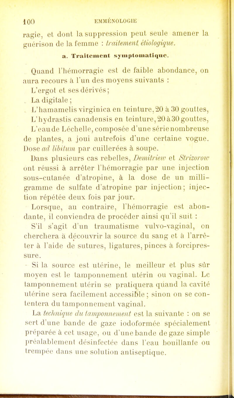 ragie, et dont la suppression peut seule amener la guérison de la femme : traitement, ètiologiqiie. a. Traîlemcnl sj'inpiouiatîqiie. Quand l'hémorragie est de faible abondance, on aura recours à l'un des moyens suivants : L'ergot et ses dérivés; , La digitale ; . L'hamamelis virginica en teinture,20 à 30 gouttes, L'hydrastis canadensis en teinture,20à30gouttes, L'eaude Léchelle, composée d'une sérienombreuse de plantes, a joui autrefois d'une certaine vogue. Dose ad libitum par cuillerées à soupe. Dans plusieurs cas rebelles, Demitrisw et Strizorow ont réussi à arrêter l'hémorragie par une injection sous-cutanée d'atropine, à la dose de un milli- gramme de sulfate d'atropine par injection; injec- tion répétée deux fois par jour. Lorsque, au contraire, l'hémorragie est abon- dante, il conviendra de procéder ainsi qu'il suit : S'il s'agit d'un traumatisme vulvo-vaginal, on cherchera à découvrir la source du sang et à l'arrê- ter à l'aide de sutures, ligatures, pinces à forcipres- sure. ■ Si la source est utérine, le meilleur et plus sùr moyen est le tamponnement utérin ou vaginal. Le tamponnemout utérin se pratiquera quand la cavité utérine sera facilement accessible; sinon on se con- tentera du tamponnement vaginal. La tecJmique du tam-ponncment est la suivante : on se sert d'une bande de gaze iodoformée spécialement préparée à cet usage, ou d'une bande de gaze simple préalablemenl désinfectée dans l'eau bouillante ou trenqiéc dans une solution antiseptique.