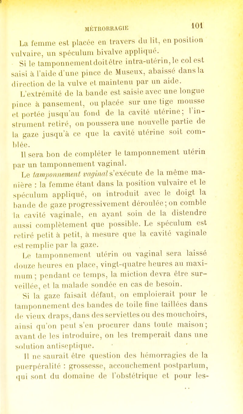 1 MCTRORRAGIE 1^1 La femme est placée en travers du lit, en position Yulvaire, un spéculum bivalve applique. Si le tamponnemenldoitètre intra-utérin, le col est saisi à l'aide d'une pince de Museux, abaissé dans la direction de la vulve et maintenu par un aide. L'extrémité de la bande est saisie avec une longue pince à pansement, ou placée sur une tige mousse et portée jusqu'au fond de la cavité utérine; l'in- slrument retiré, on poussera une nouvelle partie de la gaze jusqu'à ce que la cavité utérine soit com- blée. Usera bon de compléter le tamponnement utérin par un tamponnement vaginal. Le tamponnement vaginal s exécule de la même ma- nière : la femme étant dans la position vulvaire et le si)éculum appliqué, on introduit avec le doigt la bande de gaze progressivement déroulée; on comble la cavité vaginale, en ayant soin de la distendre aussi complètement que possible. Le spéculum est retiré petit à petit, à mesure que la cavité vaginale est remplie par la gaze. Le tamponnement utérin ou vaginal sera laissé douze heures en place, vingt-quatre heures au maxi- mum ; pendant ce temps, la miction devra être sur- veillée, et la malade sondée en cas de besoin. Si la gaze faisait défaut, on emploierait pour le Uunponncment des bandes do toile fine taillées dans de vieux draps, dans des serviettes ou des mouchoirs, ainsi qu'on peut s'en procurer dans toute maison; avant de les introduire, on les tremperait dans une solution antis(!ptiqu(!. Il tu'saurait être qu(!Stion des hémorragies de la puerpéralilé : grossesse, accouchement |)ost|)artum, qui sont du domaine de l'obstétrique et pour les-