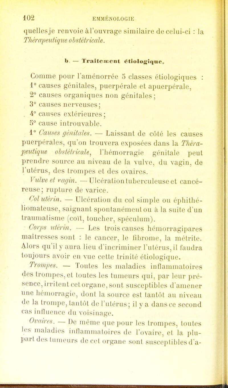 quellesje renvoie àl'ouvrage similaire de celui-ci : la Tkèrafeutique obstétricale. h. — Traitement ctiulogîqneo Comme pour l'aménorrée 5 classes étiologiques : 1° causes génitales, puerpérale et apuerpérale, 2° causes organiques non génitales; 3° causes nerveuses ; . A causes extérieures ; 5° cause introuvable. 1» Causes génitales. — Laissant de côté les causes puerpérales, qu'on trouvera exposées dans la Théra- peutique ohstétrir.ale^ l'hémorragie génitale peut prendre source au niveau de la vulve, du vagin, de l'utérus, des trompes et des ovaires. Vulve et vagin. — Ulcération tuberculeuse et cancé- reuse; rupture de varice. Col utérin. — Ulcération du col simple ou éphithé- liomateuse, saignant spontanément ou à la suite d'un traumatisme (coït, toucher, spéculum). Corjis utérin. — Les trois causes hémorragipares maîtresses sont : le cancer, le fibrome, la mélrite. Alors qu'il y aura lieu d'incriminer l'utérus, il faudra toujours avoir en vue cette trinité étiologique. Trompes. — Toutes les maladies inflammatoires des lrompes,et toutes les tumeurs qui, par leur pré- sence, irritent cet organe, sont susceptibles d'amener une hémorragie, dont la source est tantôt au niveau de la trompe, tantôt de l'utérus ; il y a dans ce second cas influence du voisinage. Ovaires. — De même ijucpour les trompes, toutes les maladies inflammatoires de l'ovaire, et la plu- part des luuKHirs de cet organe sont susceptibles d'à-