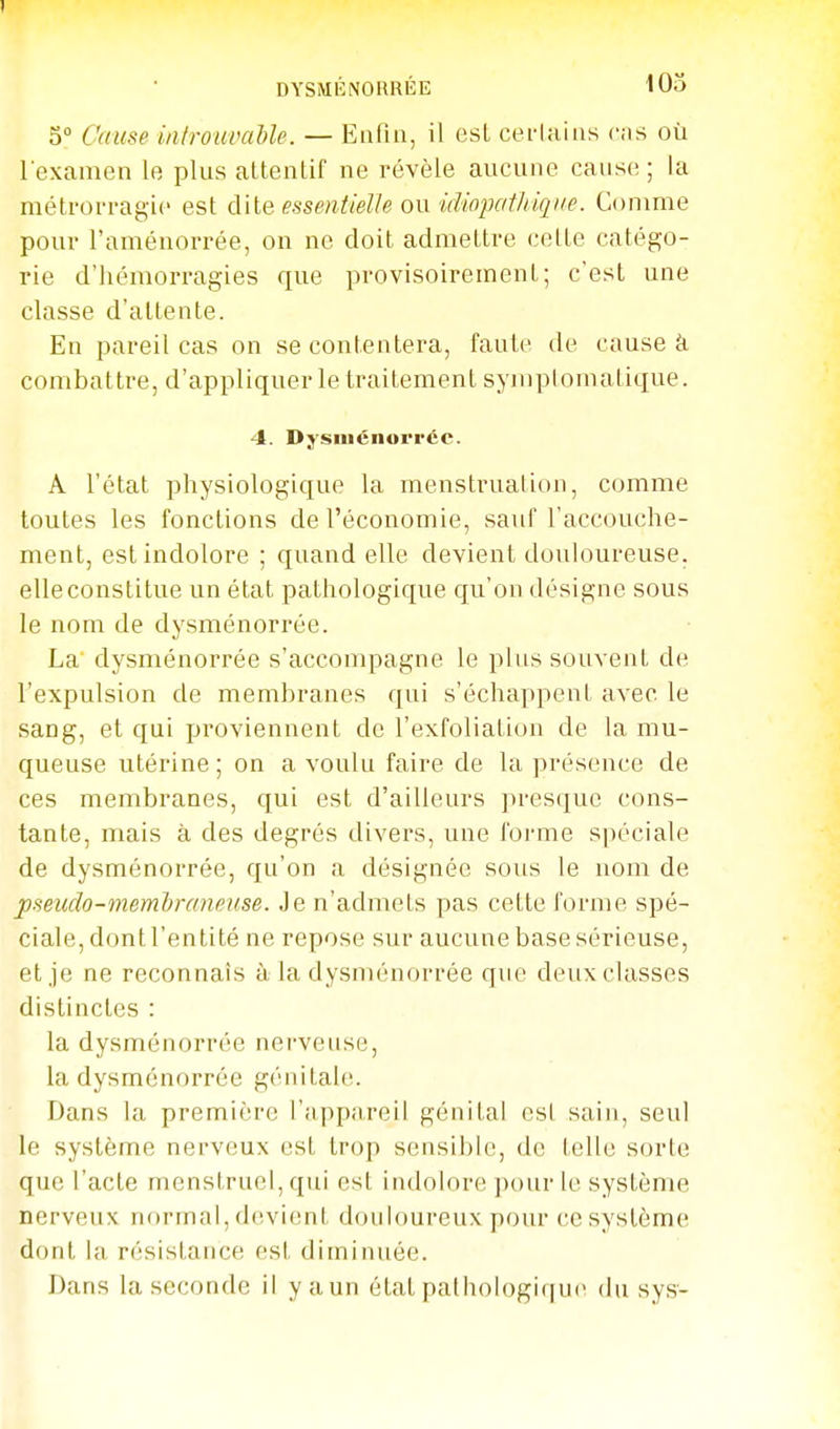 DYSMÉNORRÉE 103 5 Cause inlrouvaUe. — Enfui, il est cerlaiiis c-is où l examen Ir plus attentif ne révèle aucune cause ; la métrorragic est dite essentielle ow idiopathiqne. Comme pour l'aménorrée, on ne doit admettre cette catégo- rie d'hémorragies que provisoirement; c'est une classe d'attente. En pareil cas on se contentera, faute de cause à combattre, d'appliquer le traitement symplomatique. 4. Dysniénorréc. A l'état physiologique la menstruation, comme toutes les fonctions de l'économie, sauf l'accouche- ment, est indolore ; quand elle devient douloureuse, elle constitue un état pathologique qu'on désigne sous le nom de dysménorrée. La dysménorrée s'accompagne le plus souvent de l'expulsion de membranes qui s'échappent avec le sang, et qui proviennent de l'exfoliation de la mu- queuse utérine; on a voulu faire de la présence de ces membranes, qui est d'ailleurs presque cons- tante, mais à des degrés divers, une l'orme spéciale de dysménorrée, qu'on a désignée sous le nom de pseuclo-membraneuse. Je n'admets pas cette forme spé- ciale, dont l'entité ne repose sur aucune base sérieuse, et je ne reconnais à la dysménorrée que deux classes distinctes : la dysménorrée nerveuse, la dysménorrée génitale;. Dans la première l'appareil génital est sain, seul le système nerveux est trop sensible, de telle sorte que l'acte menstruel, qui est indolore ])our le système nerveux nf)rmal, devient douloureux pour ce système dont la résistance est diminuée. Dans la seconde il y a un état pathologique* du sys-