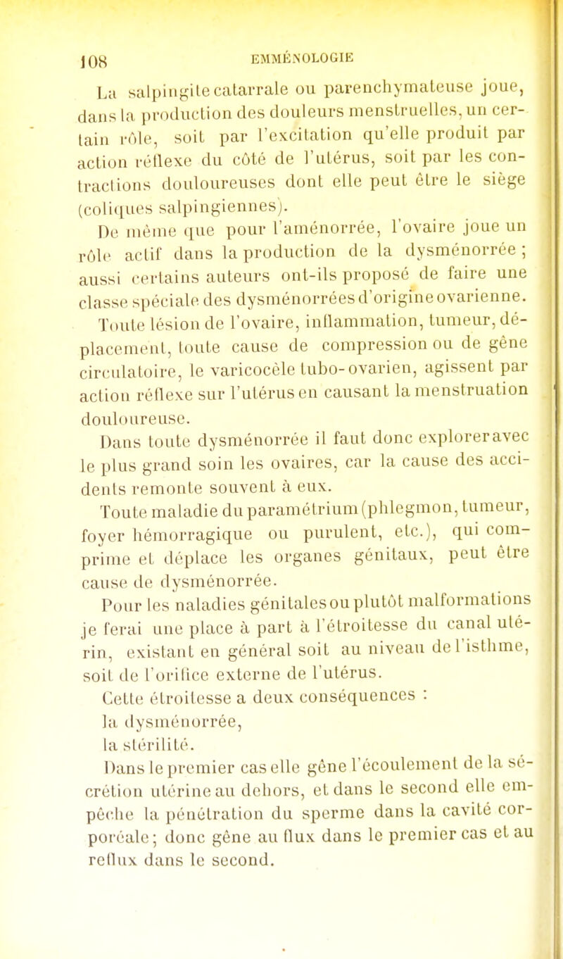 La salpin^^ilecalarrale OU parenchymaleuse joue, i dans la production des douleurs menstruelles, un cer- \ tain rôle, soit par l'excitation qu'elle produit par action réflexe du côté de l'utérus, soit par les con- tractions douloureuses dont elle peut être le siège (coliques salpingiennes). ^ ^ De même que pour l'aménorrée, l'ovaire joue un j rôle actif dans la production de la dysménorrée ; | aussi certains auteurs ont-ils proposé de faire une classe spéciale des dysménorrées d'origine ovarienne, j Toute lésion de l'ovaire, inllammation, tumeur, dé- placement, toute cause de compression ou de gêne circidatoire, le varicocèle tubo-ovarien, agissent par action réflexe sur l'utérus en causant la menstruation douloureuse. Dans toute dysménorrée il faut donc exploreravec le plus grand soin les ovaires, car la cause des acci- dents remonte souvent à eux. Toute maladie duparamétrium(phlegmon, tumeur, foyer hémorragique ou purulent, etc.), qui com- prime et déplace les organes génitaux, peut être cause de dysménorrée. i Pour les naladies génitales ou plutôt malformations i je ferai une place à part à l'étroitesse du canal uté- rin, existant en général soit au niveau de l'isthme, soit de l'orilice externe de l'utérus. . Cette étroilesse a deux conséquences : , la ilysménorrée, ( la stérilité. 1 Dans le premier cas elle gène l'écoulement de la sé- crétion utérine au dehors, et dans le second elle em- pêclie la pénétration du sperme dans la cavité cor- poréale; donc gêne au flux dans le premier cas et au reflux dans le second.