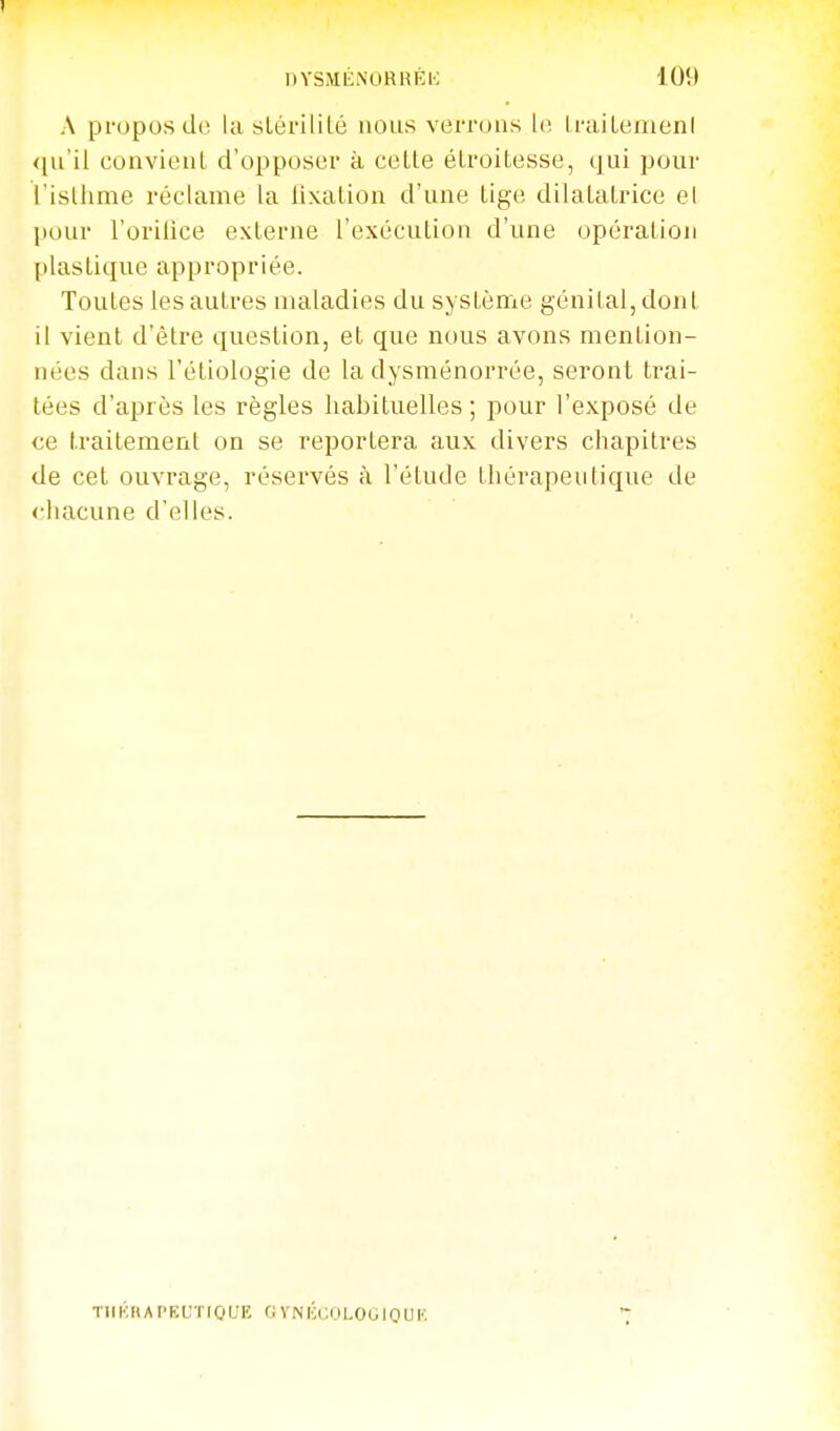 A pi-oposdo la slérililé nous verrous 1(! IraiLeiuenl <[u'il convient d'opposer à cette étroitesse, qui pour l'isthme réclame la lixation d'une tige dilatatrice el pour l'orilice externe l'exécution d'une opération [ilastique appropriée. Toutes les autres maladies du système génital, dont il vient d'être question, et que nous avons mention- nées dans l'étiologie de la dysménorrée, seront trai- tées d'après les règles habituelles; pour l'exposé de ce traitement on se reportera aux divers chapitres de cet ouvrage, réservés h l'étude thérapeutique de chacune d'elles. T11K H Al'E C r 10 L'E 0 V N K (;, i.i L 0 L. IQ U K.