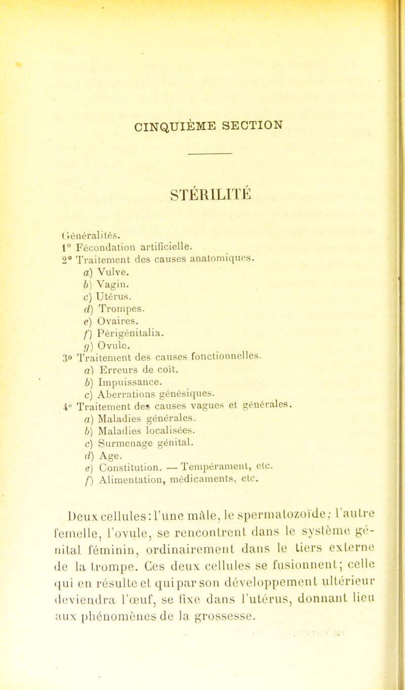 CINQUIÈME SECTION STÉRILITÉ (lénéralités. 1 Fécondation artificielle. 2° Traitement des causes anatomiques. à) Vulve. b) Vagin. c) Utérus. d) Trompes. e) Ovaires. /■) Périgénitalia. g) Ovule. 30 Traitement des causes fonctionnelles. a) Erreurs de coït. b) Impuissance. c) Aberrations génésiques. 4° Traitement des causes vagues et générales. a) Maladies générales. b) Maladies localisées. C-) Surmenage génital. d) Age. e) Constitution. — Tempérament, etc. f) Alimentation, médicaments, etc. Deux cellules: l'une mùle, le spermatozoïde; l'auLre l'enielle, l'ovule, se renconlrenl dans le système gé- nital féminin, ordinairement dans le tiers externe de la trompe. Ces deux cellules se fusionnent; celle (jui en résulte et qui par son développement ultérieur d(ïvieudra l'reuf, se iixe dans l'utérus, donnant lieu aux i)hénomènes de la grossesse.