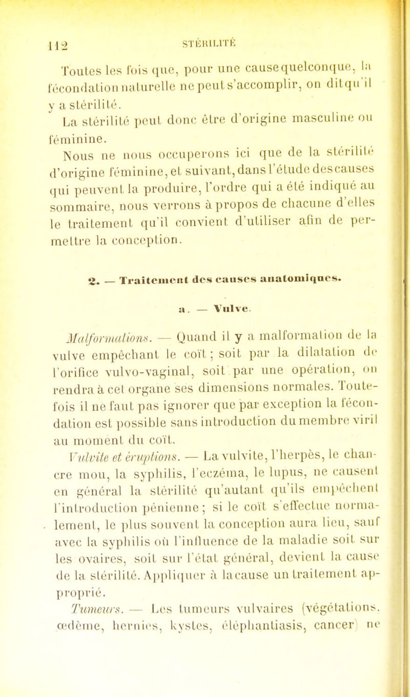 Toutes les fois que, pour une causequelconque. l.i fécondal-ionacilurelle ne peut s'accomplir, on dil qn il y a sLérililé. La stérilité peut donc être d'origine masculine ou féminine. Nous ne nous occuperons ici que de la slérililé d'origine féminine, et suivant, dans l'étude descauses qui peuvent la produire, l'ordre qui a été indiqué au sommaire, nous verrons à propos de chacune d'elles le traitement qu'il convient d'utiliser afin de per- melti-e la conception. o. _ Traitement des causes aaatomiqnes. a. — Vulve. Malformai tons. — Quand il y a malformalion de la vulve empêchant le coït ; soit par la dilatation de l'orifice vulvo-vaginal, soit par une opération, ou rendra à cet organe ses dimensions normales. Toute- fois il ne faut pas ignorer que par exception la fécon- dation est possible sans introduction du membre viril au moment du coït. ruh'ite et énqitions. — La vulvite, l'herpès, le chan- cre mou, la syphilis, l'eczéma, le lupus, ne causeni en général la stérilité qu'autant qu'ils enii'échenl l'introduction pénienne ; si le coït s'effectue norma- lement, le i)lus souvent la conception aura lieu, sauf avec la syphilis où l'inlluence de la maladie soit sur les ovaires, soit sur l'état général, devient la cause de la stérilité. Appliqucn- à lacause un trailcment ap- proprié. Tumcws. — Les tumeurs vulvaires (végétations, œdème, hernies, kystes, éléphantiasis, cancer ne