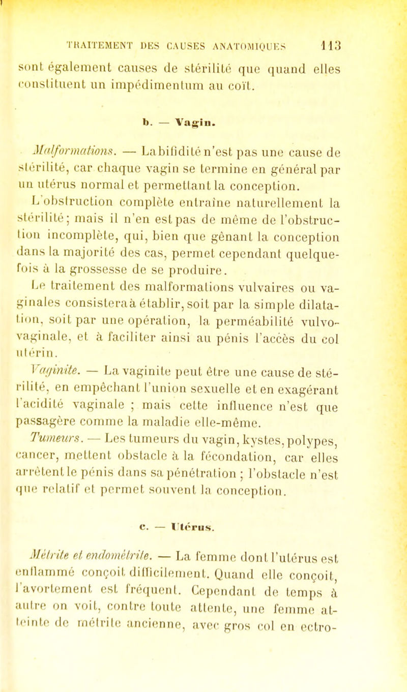 sont également causes de stérilité que quand elles constituent un impédimentum au coït. b. — Vagiu. Mdifonnations. — Labitldité n'est pas une cause de slùrilité, car chaque vagin se termine en général par uu utérus normal et permettant la conception. L'obstruction complète entraine naturellement la stérilité; mais il n'en est pas de même de l'obstruc- liun incomplète, qui, bien que gênant la conception dans la majorité des cas, permet cependant quelque- fois à la grossesse de se produire. Le traitement des malformations vulvaires ou va- ginales consisteraà établir, soit par la simple dilata- tion, soit par une opération, la perméabilité vulvo- vaginale, et à faciliter ainsi au pénis l'accès du col utérin. Vcujinite. — La vaginite peut être une cause de sté- rilité, en empêchant l'union sexuelle et en exagérant l'acidité vaginale ; mais cette influence n'est que passagère comme la maladie elle-même. Tumeurs. — Les tumeurs du vagin, kystes, polypes, cancer, mettent obstacle à la fécondation, car elles arrêtent le pénis dans sa pénétration ; l'obstacle n'est que relatif et permet souvent la conception. Mèirite el endomélrile. — La femme dont l'utérus est enllammé conçoit difficilement. Quand elle conçoit, l'avortement est fréquent. Cependant de temps à autre on voit, contre toute attente, une femme at- teinte de métrite ancienne, avec gros col en eclro-