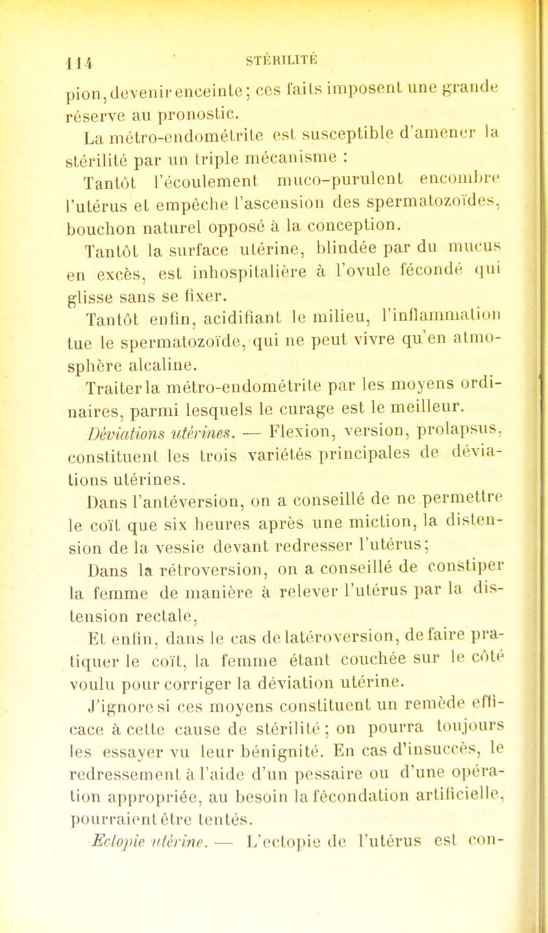 -I.j4 ■ STÉRILITK pion,devenirenceinle; ces l'ails imposent une grande réserve au pronostic. La métro-endométrite est susceptible d'amener lu stérilité par un triple mécanisme : Tantôt l'écoulement muco-purulent encombre l'utérus et empêche l'ascension des spermatozoïdes, bouchon naturel opposé à la conception. Tantôt la surface utérine, blindée par du mucus en excès, est inhospitalière à l'ovule fécondé (jui glisse sans se li.ver. Tantôt enfin, acidifiant le milieu, l'inflammation tue le spermatozoïde, qui ne peut vivre qu'en atmo- sphère alcaline. Traiter la métro-endométrite par les moyens ordi- naires, parmi lesquels le curage est le meilleur. Déviations utérines. — Flexion, version, prolapsus, constituent les trois variétés principales de dévia- tions utérines. Dans l'antéversion, on a conseillé de ne permettre le coït que six heures après une miction, la disten- sion de la vessie devant redresser l'utérus; Dans la rétroversion, on a conseillé de constiper la femme de manière à relever l'utérus par la dis- tension rectale. Et enfin, dans le cas delatéroversion, défaire pra- tiquer le coït, la femme étant couchée sur le côté voulu pour corriger la déviation utérine. J'ignore si ces moyens constituent un remède effi- cace à cette cause de stérilité; on pourra toujours les essayer vu leur bénignité. En cas d'insuccès, le redressement à l'aide d'un pessaire ou d'une opéra- tion appropriée, au besoin la fécondation artificielle, pourraient être tentés. ■Ectopic utérine. — Le{'toi)ie de l'utérus csl con-