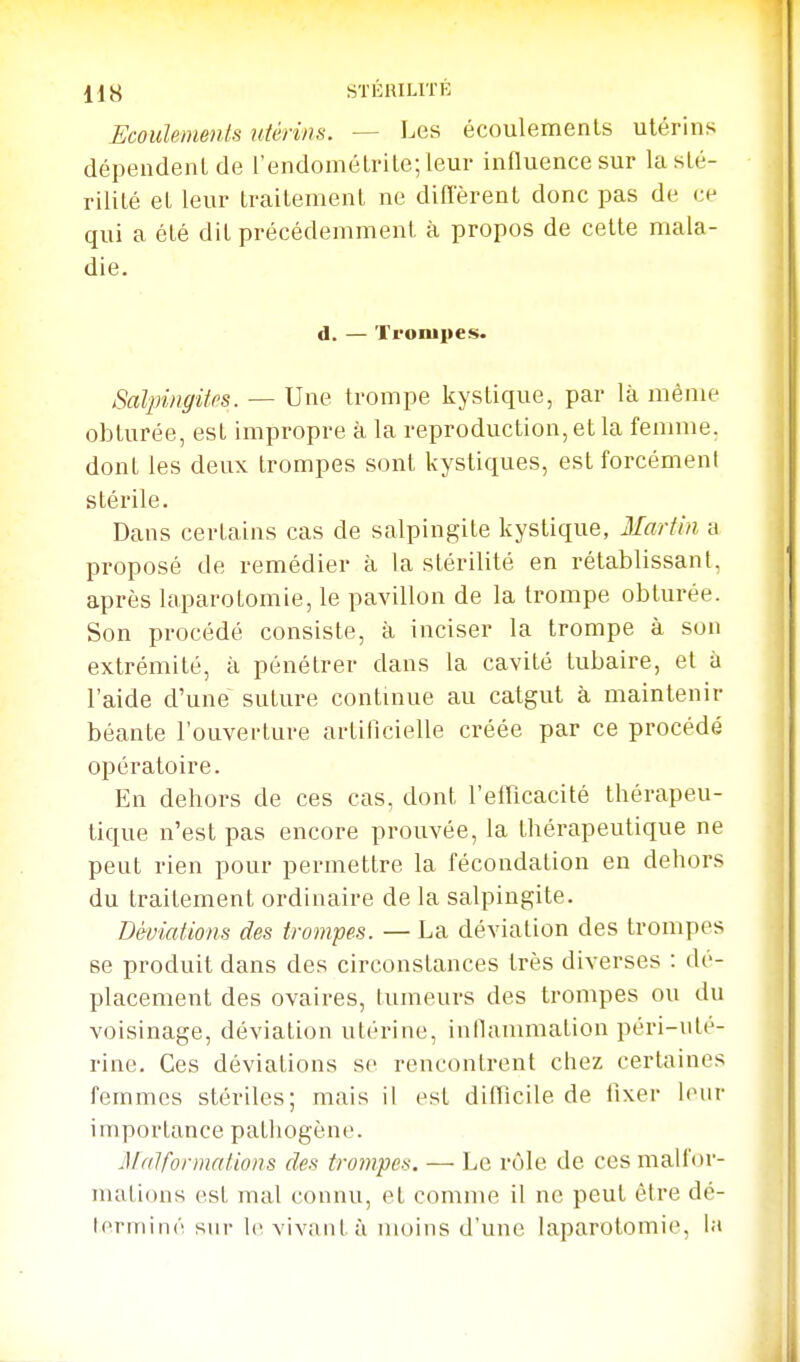 us STÉRILITÉ Ecoidements utérins. — Les écoulements utérins dépendent de l'endométrite; leur influence sur la sté- rilité et leur traitement ne diffèrent donc pas de ce qui a été dit précédemment à propos de celte mala- die. d. — Trompes. Salpingites. — Une trompe kystique, par là même obturée, est impropre à la reproduction, et la femme, dont les deux trompes sont kystiques, estforcémeni stérile. Dans certains cas de salpingite kystique, Martin a proposé de remédier à la stérilité en rétablissant, après laparotomie, le pavillon de la trompe obturée. Son procédé consiste, à inciser la trompe à son extrémité, à pénétrer dans la cavité tubaire, et à l'aide d'une suture continue au catgut à maintenir béante l'ouverture artificielle créée par ce procédé opératoire. En dehors de ces cas, dont l'efficacité thérapeu- tique n'est pas encore prouvée, la thérapeutique ne peut rien pour permettre la fécondation en dehors du traitement ordinaire de la salpingite. Déviations des trompes. — La déviation des trompes se produit dans des circonstances très diverses : dé- placement des ovaires, tumeurs des trompes ou du voisinage, déviation utérine, inllammation péri-ute- rine. Ces déviations se rencontrent chez certaines femmes stériles; mais il est difficile de fixer leur importance pathogène. M (ilformations des trotnpes. — Le rôle de ces malfor- mations est mal connu, et comme il ne peut être dé- l(>niiiné sur h'vivant à inoins d'une laparotomie, la
