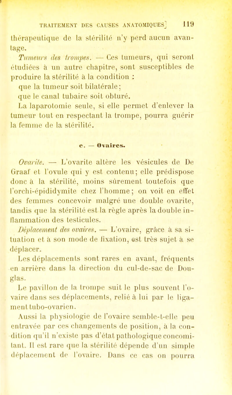 Ihérapeulique de la slériliLé n'y perd aucun avan- tage. Tumeurs des trompes. — Ces tumeurs, qui seront étudiées à un autre chapitre, sont susceptibles de produire la stérilité à la condition ; que la tumeur soit bilatérale; que le canal tubaire soit obturé. La laparotomie seule, si elle permet d'enlever la tumeur tout en respectant la trompe, pourra guérir la femme de la stérilité. e. — Ovaires. Ovarile. — L'ovarite altère les vésicules de De Graaf et l'ovule qui y est contenu; elle prédispose donc à la stérilité, moins sûrement toutefois que l'orchi-épididymite chez l'homme; on voit en effet des femmes concevoir malgré une double ovarite, tandis que la stérilité est la règle après la double in- llammation des testicules. Déplacement des ovaires. — L'ovaire, grâce à sa si- tuation et à son mode de fixation, est très sujet à se déplacer. Les déplacements sont rares en avant, fréquents en arrière dans la direction du cul-de-sac de Dou- glas. Le pavillon de la trompe suit le plus souvent l'o- vaire dans ses déplacements, relié à lui par le liga- ment tubo-ovarien. Aussi la physiologie de l'ovaire scmble-t-elle ])eu entravée par ces changements de position, à la con- dition ([u'il n'existe pas d'état pathologique concomi- tant. Il est rare que la stérilité dépende d'un simple déplacement de l'ovaire;. Dans ce (;as on |)oiirra