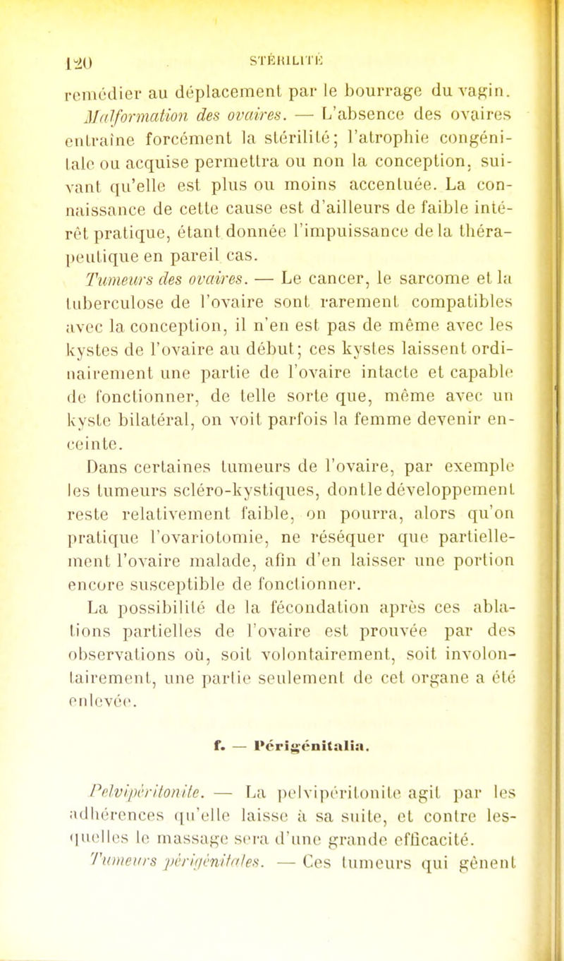 remédier au déplacemenl par le bourrage du vagin. M((lformation des ovaires. — L'absence des ovaires enLralne forcément la slérililé; l'atrophie congéni- tale ou acquise permettra ou non la conception, sui- vant qu'elle est plus ou moins accentuée. La con- naissance de cette cause est d'ailleurs de faible inté- rêt pratique, étant donnée l'impuissance delà théra- peutique en pareil cas. Tumeurs des ovaires. — Le cancer, le sarcome et la tuberculose de l'ovaire sont rarement compatibles avec la conception, il n'en est pas de même avec les kystes de l'ovaire au début; ces kystes laissent ordi- nairement une partie de l'ovaire intacte et capable de fonctionner, de telle sorte que, même avec un kyste bilatéral, on voit parfois la femme devenir en- ceinte. Dans certaines tumeurs de l'ovaire, par exemple les tumeurs scléro-kystiques, dontle développement reste relativement faible, on pourra, alors qu'on pratique l'ovariotomie, ne réséquer que partielle- ment l'ovaire malade, afin d'en laisser une portion encore susceptible de fonctionner. La possibilité de la fécondation après ces abla- tions partielles de l'ovaire est prouvée par des observations où, soit volontairement, soit involon- tairement, une partie seulement de cet organe a été enlevée. f. — Pérîg-énîtalîa. Pfilvipèrilonile. — La i)L'lvipéritonile agit par les adhérences qu'elle laisse ;i .sa suite, et contre les- <|ii('ll('s le massage sei'a d'une grande efficacité. Tiiiueiirs jwrifiénitnies. ■— Ces tumeurs qui gênent