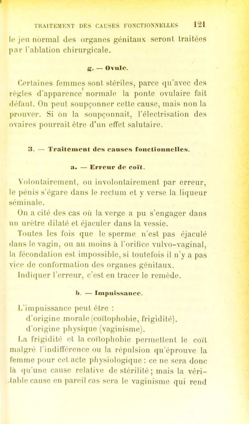 U' jeu normal des organes génitaux seront traitées par l'ablation chirurgicale. g. — Ovule. Certaines femmes sont stériles, parce qu'avec des règles d'apparence normale la ponte ovulaire fait (lél'aut. On peut soupçonner cette cause, mais non la prouver. Si ôn la soupçonnait, l'électrisation des ovaires pourrait être d'un effet salutaire. it. — Traitement des canses fonctionnelles. a. — Errenr de coït. Volontairement, ou involontairement par erreur, le pénis s'égare dans le rectum et y verse la liqueur séminale. On a cité des cas où la verge a pu s'engager dans un urètre dilaté et éjaculer dans la vessie. Toutes les fois que le sperme n'est pas éjaculé dans le vagin, ou au moins à l'oritice vulvo-vaginal, la fécondation est impossible, si toutefois il n'y a pas vice de conformation des organes génitaux. Indiquer l'erreur, c'est en tracer le remède. II. — Impuissance. li'impuissance peut être : d'origine morale (coïtophobie, frigidité), d'origine physique (vaginisme). La frigidité et la coïtophobie pernu^ttent le coït malgré l'indiflérence ou la répulsion qu'éprouve la femme pour cet acte physiologique : ce ne sera donc Ui qu'une cause relative de stérilité; mais la véri- table cause en pareil cas sera h; vaginisme qui rend