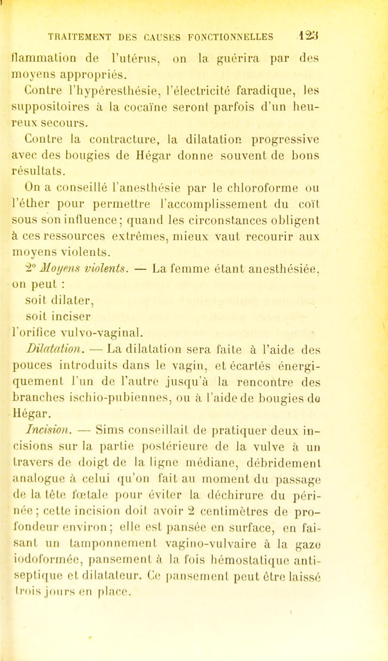 TRAITEMENT DES CAUSES FONCTIONNELLES 12:;^ llamiiialion de l'utérus, on la guérira par des moyens appropriés. Contre l'hypéresthésie, l'électricité faradique, les suppositoires à la cocaïne seront parfois d'un heu- reux secours. Contre la contracture, la dilatation progressive avec des bougies de Hégar donne souvent de bons résultats. On a conseillé l'anesthésie par le chloroforme ou l'éther pour permettre l'accomplissement du coït sous son influence; quand les circonstances obligent à ces ressources extrêmes, mieux vaut recourir aux moyens violents. ±° Moijms violents. — La femme étant anesthésiée, on peut : soit dilater, soit inciser l'orifice vulvo-vaginal. Dilatation. ■— La dilatation sera faite à l'aide des pouces introduits dans le vagin, et écartés énergi- quement l'un de l'autre jusqu'à la rencontre des branches ischio-pubiennes, ou à l'aide de bougies do Hégar, Incision. — Sims conseilhiit de pratiquer deux in- cisions sur la partie postérieure de la vulve à un travers de doigt de la ligne médiane, débridemenl analogue à celui qu'on fait au moment du passage (le la tète fœtale pour éviter la tléchirure du péri- née ; cette incision doit avoir 2 centimètres de pro- fondeur environ; elle est pansée en surface, en fai- sant un tamponnement vagiuo-vulvaire à la gazo iodoformée, pansement à la fois hémostatique anti- septique et dilatateur. iW. pansement peut être laissé trois jours (;n place.