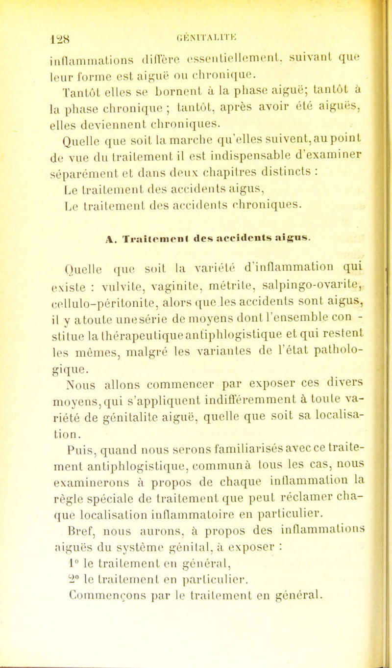 (iKMTAMTK innammations (liflere esseiiLielhimcMil. suivant que leur l'orme est ai^uë ou chronique. Tantôt elles se bornent à la phase aiguë; tantôt à la phase chronique ; tantôt, après avoir été aiguës, elles deviennent chroniques. Quelle que soit la marche qu'elles suivent,aupoint (Je vue du traitement il est indispensable d'examiner séparément et dans deux chapitres distincts : Le traitement des accidents aigus, Le traitement des accidents chroniques. A. Traitement des accidents aigns. Quelle que soit hi variété d'inflammation qui existe : vulvite, vaginite, métrite, salpingo-ovarite, cellulo-péritonite, alors que les accidents sont aigus, il y a toute une série de moyens dont l'ensemble con - stitue la thérapeutique antiphlogistique et qui restent les mômes, malgré les variantes de l'état patholo- gique. Nous allons commencer par exposer ces divers moyens, qui s'appliquent indifféremment à toute va- riété de génitalile aiguë, quelle que soit sa localisa- tion. Puis, quand nous serons familiarisés avec ce traite- ment antiphlogistique, commun à lous les cas, nous examinerons à propos de chaque inllammalion la règle spéciale de traitement que peut réclamer cha- que localisation inflammatoire eu particulier. Bref, nous aurons, à propos des inflammations aiguës du système génital, à exposer : 1° le traitement eu général, 'i° le traitement en parliculici'. Commençons i)ar h' Irailement en général.