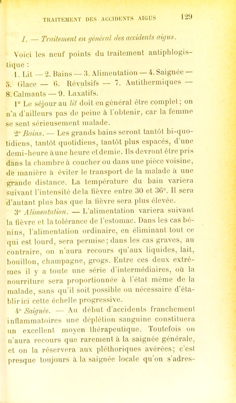 TRAITEMENT DES ACCIDENTS AIGUS ISà /. — Traitement en (jénèral des accidents aigus. Voici les neuf points du trailemenl anliphlogis- lique : 1. Lit — 2. Bains — 3. Alimentation — 4. Saignée — 5. (ilace — G. Révulsifs — 7. Antithermiques — 8. Calmants — 9. Laxatifs. 1 Le séjour au lit doit en général être complet; on n'a d'ailleurs pas de peine à l'obtenir, car la femme se sent sérieusement malade. 2 Bains. — Les grands bains seront tantôt bi-quo- lidiens, tantôt quotidiens, tantôt plus espacés, d'une demi-heure aune heure etdemie. Ils devront être pris dans la chambre à coucher ou dans une pièce voisine, de manière à éviter le transport de la malade à une grande distance. La température du bain variera suivant l'intensité delà fièvre entre 30 et 36°. 11 sera d'autant plus bas que la fièvre sera plus élevée. 3 Alimentation. — L'alimentation variera suivant la fièvre et la tolérance de l'estomac. Dans les cas bé- nins, l'alimentation ordinaire, en éliminant tout ce qui est lourd, sera permise; dans les cas graves, au contraire, on n'aura recours qu'aux liquides, lait, bouillon, Champagne, grogs. Entre ces deux extrê- mes il y a toute une série d'intermédiaires, où la nourriture sera proportionnée à l'état même de la malade, sans qu'il soit possible ou nécessaire d'éta- hlirici cette échelle progressive. 4 Saicjnée. — Au début d'accidents francliemeul inflammatoires une déplétion sanguine constituera un exceibmt moyen thérapeutique. Toutefois on n'aura recours que rarement à la saignée générale, et on la réservera aux pléthoriques avérées; c'esl presque toujours à la saignée locale qu'on s'adres-