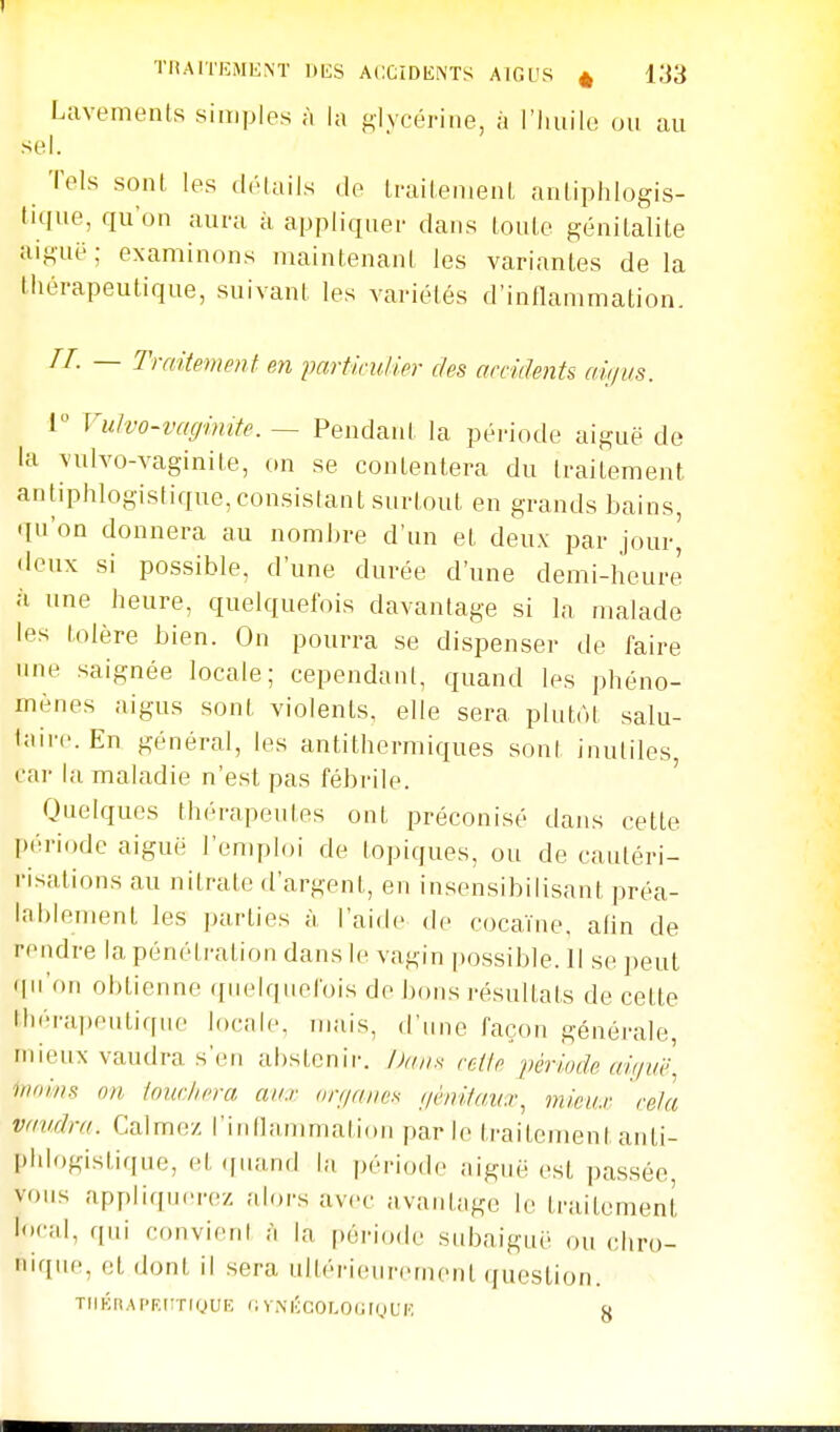 THA1TEMKNT DliS ACCîDliNTS AlOl'S « l.i3 Lavements simples à la glycérine, à l'huile ou au sel. Tels sont les détails de traitement antiphlogis- tique, qu'on aura à appliquer dans toute génitalite aiguë; examinons maintenant les variantes de la Ihérapeutique, suivant les variétés d'inflammation. — Traitement en fartkuhier des arciiïents aù/us. 1 Vutvo-vacfinite. — Pendant la période aiguë de la vulvo-vaginite, on se contentera du traitement antiphlogistique, consistant surtout en grands bains, qu'on donnera au nombre d'un et deux par jour^ <lcux si possible, d'une durée d'une demi-heure à une heure, quelquefois davantage si la malade les tolère bien. On pourra se dispenser de faire une saignée locale; cependant, quand les phéno- mènes aigus sont violents, elle sera plutôt salu- taire. En général, les antithermiques son! inutiles, car la maladie n'est pas fébrile. Quelques thérapeutes ont préconisé dans cette I)éri()dc aiguë l'emploi de topiques, ou de cautéri- risations au nitrate d'argent, en insensibilisant préa- lablement les parties à l'aide de cocaïne, afin de rendre la pénétration dans le vagin ])ossible. Il se i)eut qii on obtienne ([iielqnelois de bons résultats de cette thérapeutique locale, mais, d'une façon générale, mieux vaudra s'en abstenir. Daux relie période aifjuë moins on iouclicra aux (rr;iaiies nhrltau.r^ mieu.r cela vaudra. Calmez l'inllanmiation parle traitement anti- pldogistique, et quand la période aiguë est passée, vous appliquerez alors avec avantage le traitement local, qui convient à la [)ério(le subaiguë ou chro- nique, et dont il sera ultérieurement (fuestion. TIIBRAPEUTIQUE fi V.NIÎCOLOUly UK y