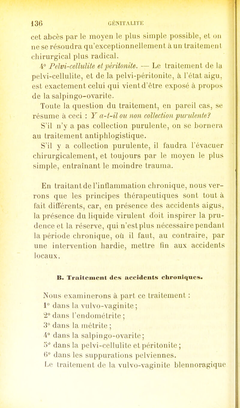 cet abcès pai- le moyen le i^lus simple possible, et on ne se résoudra qu'excepLionnellement à un Iraitemenl chirurgical plus radical. 4° Pelvi-celluUte et péritonite. — Le traitement de la pelvi-cellulite, et de la pelvi-péritonite, à l'état aigu, est exactement celui qui vientd'être exposé à propos de la salpingo-ovarite. Toute la question du traitement, en pareil cas, se résume à ceci : Y a-t-il ou non collection purulente? S'il n'y a pas collection purulente, on se bornera au traitement antiphlogistique. S'il y a collection purulente, il faudra l'évacuer chirurgicalement, et toujours par le moyen le plus simple, entraînant le moindre trauma. En traitant de l'inflammation chronique, nous ver- rons que les principes thérapeutiques sont tout à fait différents, car, en présence des accidents aigus, la présence du liquide virulent doit inspirer la pru- dence et la réserve, qui n'est plus nécessaire pendant la période chronique, où il faut, au contraire, par une intervention hardie, mettre fin aux accidents locaux. B. Ti-MÎtciucnt des accidents chroniques. Nous examinerons à part ce traitement : 1° dans la vulvo-vaginite ; 2° dans l'endométrite ; 3 dans la juétrite ; A dans la salpingo-ovarite; dans la pelvi-cellulite et péritonite ; (1° dans les suppurations pelviennes. Le traitement de la vulvo-vaginite blennoragique