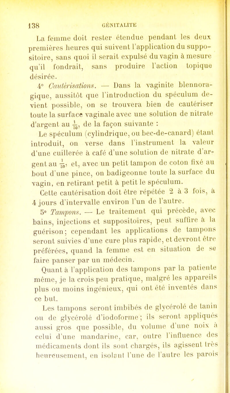 La femme doil rester étendue pendant les deux premières lieures qui suivent l'application du suppo- sitoire, sans quoi il serait expulsé du vagin à mesure qu'il fondrait, sans produire l'action topique désirée. 4° Cauièrisations. — Dans la vaginite blennora- gique, aussitôt que l'introduction du spéculum de- vient possible, on se trouvera bien de cautériser toute la surface vaginale avec une solution de nitrate d'argent au -^j de la façon suivante : Le spéculum ( cylindrique, ou bec-de-canard) étant introduit, on verse dans l'instrument la valeur d'une cuillerée à café d'une solution de nitrate d'ar- gent au et, avec un petit tampon de coton fixé au bout d'une pince, on badigeonne toute la surface du vagin, en retirant petit à petit le spéculum. Celte cautérisation doit être répétée 2 à 3 fois, à 4 jours d'intervalle environ l'un de l'autre. 5° Tampons. — Le traitement qui précède, avec bains, injections et suppositoires, peut suffire à la guérison; cependant les applications de tampons seront suivies d'une cure plus rapide, et devront être préférées, quand la femme est en situation de se faire panser par un médecin. Quanta l'application des tampons par la patiente même, je la crois peu pratique, malgré les appareils plus ou moins ingénieux, qui ont été inventés dans ce but. Les tampons seront imbibés de glycérolé de tanin ou de glycérolé d'iodoforme ; ils seront appliqués aussi gros que possible, du voknne d'une noix a celui d'une mandarine, car. outre l'infiuence des médicaments dont ils sont chargés, ils agissent très heureusement, en isolanl l'une de l'autre les parois