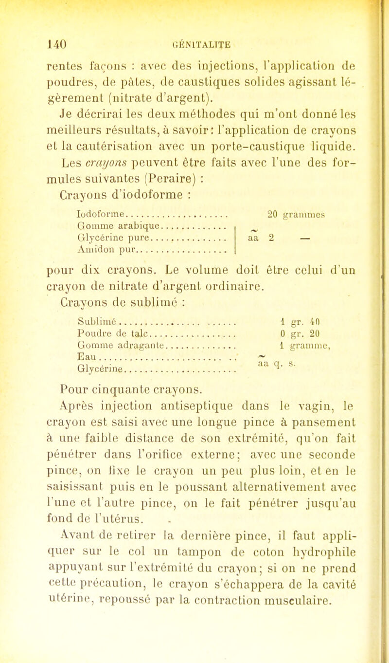 rentes façons : avec des injections, l'application de poudres, de pâtes, de caustiques solides agissant lé- gèrement (nitrate d'argent). Je décrirai les deux méthodes qui m'ont donné les meilleurs résultats, à savoir: l'application de crayons et la cautérisation avec un porte-caustique liquide. Les crayons peuvent être faits avec l'une des for- mules suivantes (Peraire) : Crayons d'iodoforme : lodoforme 20 grammes Gomme arabique ^ Glycérine pure aa 2 — Amidon pur pour dix crayons. Le volume doit être celui d'un crayon de nitrate d'argent ordinaire. Crayons de sublimé : Sublimé 1 gr. 40 Poudre de talc 0 gr. 20 Gomme adragante 1 gramme, Eau ~ aa q. s. Glycérine ^ Pour cinquante crayons. Après injection antiseptique dans le vagin, le crayon est saisi avec une longue pince à pansement à une faible distance de son extrémité, qu'on fait pénétrer dans l'orifice externe; avec une seconde pince, on lixe le crayon un peu plus loin, et en le saisissant puis en le poussant alternativement avec l'une et l'autre pince, on le fait pénétrer jusqu'au fond de l'utérus. Avant de retirer la dernière pince, il faut appli- quer sur le col un tampon de coton hydrophile appuyant sur l'extrémité du crayon; si on ne prend cette précaution, le crayon s'échappera de la cavité utérine, repoussé par la contraction musculaire.