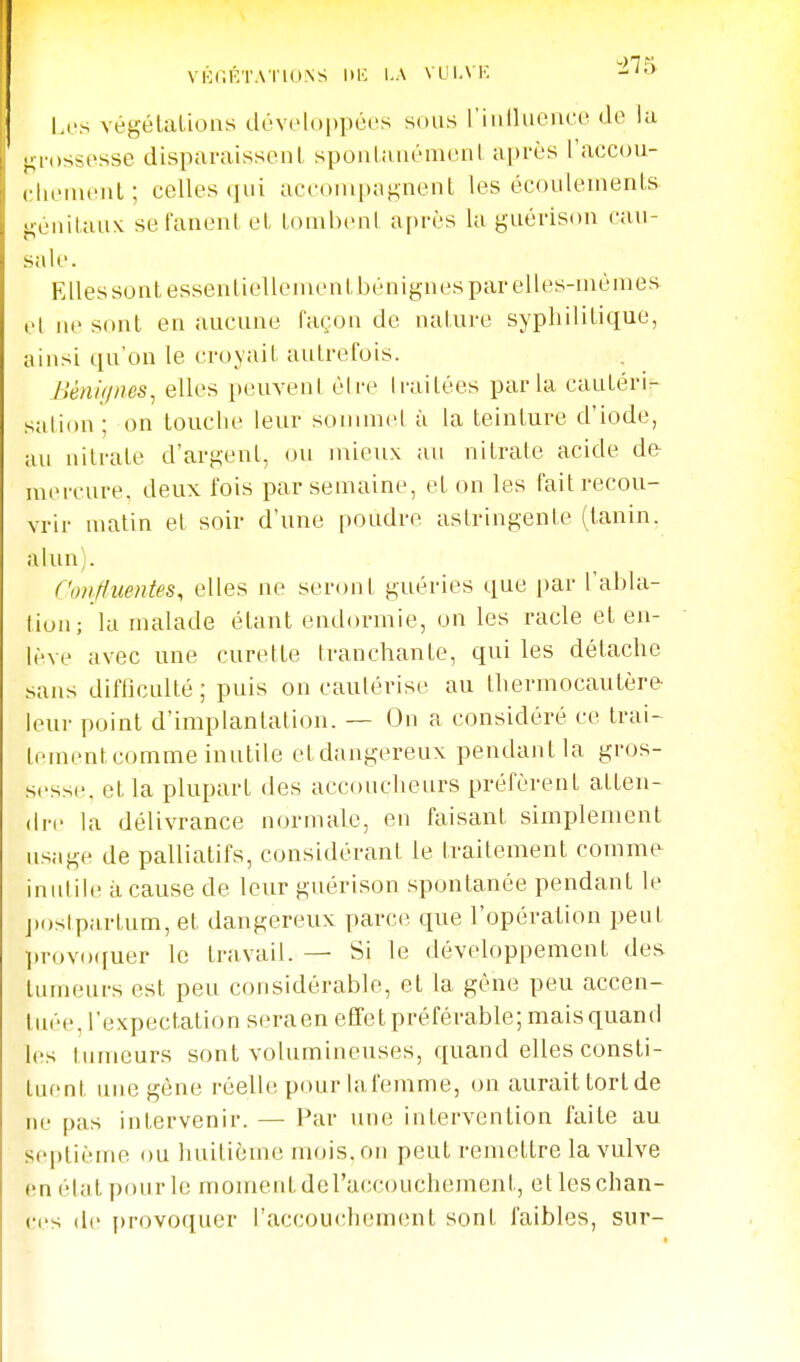 VIOnÉTAI'lONS l>K I.A VUI.\K I.L's végélalious développées sous riiilluCMU'c de lu gn)ss(>sse disparaissent spoulaiiémenl après l'accou- (.•liemenl; celles qui aceoinpa^nent les écoulements };énilau\ se fanent et tombeni a[)rès lu guérison cau- sale. Elles sont essenliellenient bénignes par elles-niénies el lie sont en aucune façon de nature syphilitique, ainsi qu'on le croyait autrefois. Ilénif/nes, elles peuvent éire li-aitées parla cautérir- sation; on touche leur sonimel à la teinture d'iode, au nitrate d'argent, ou mieux au nitrate acide de- uuM'cure, deux fois par semaine, et on les fait recou- vrir matin et soir d'une poudre astringente (tanin, alun). f'iwfluentes, elles ne seront guéries que par l'abla- tion; la malade étant endormie, on les racle et en- lève avec une curette tranchante, qui les détache sans difficulté ; puis on cautérise au thermocautère leur point d'implantation. — On a considéré ce trai- lementcomme inutile etdangereux pendant la gros- sesse, et la plupart des accoucheurs préfèrent atten- dre la délivrance normale, en faisant simplement usage de palliatifs, considérant le traitement comme iniilile àcause de leur guérison spontanée pendant le j)oslpartum, et dangereux parce que l'opération peut provo([uer le travail. — Si le développement des tumeurs est peu considérable, et la gêne peu accen- iuée, l'expectation seraen eflfet préférable; mais quand les tumeurs sont volumineuses, quand elles consti- tuent une gène réelle pour lafemme, on aurait torlde ne pas intervenir. — Par une intervention faite au septième ou huitième mois, on peut remettre la vulve (m élut pour le moment del'accouchement, et les chan- ces (le provoquer l'accouchement sont faibles, sur-