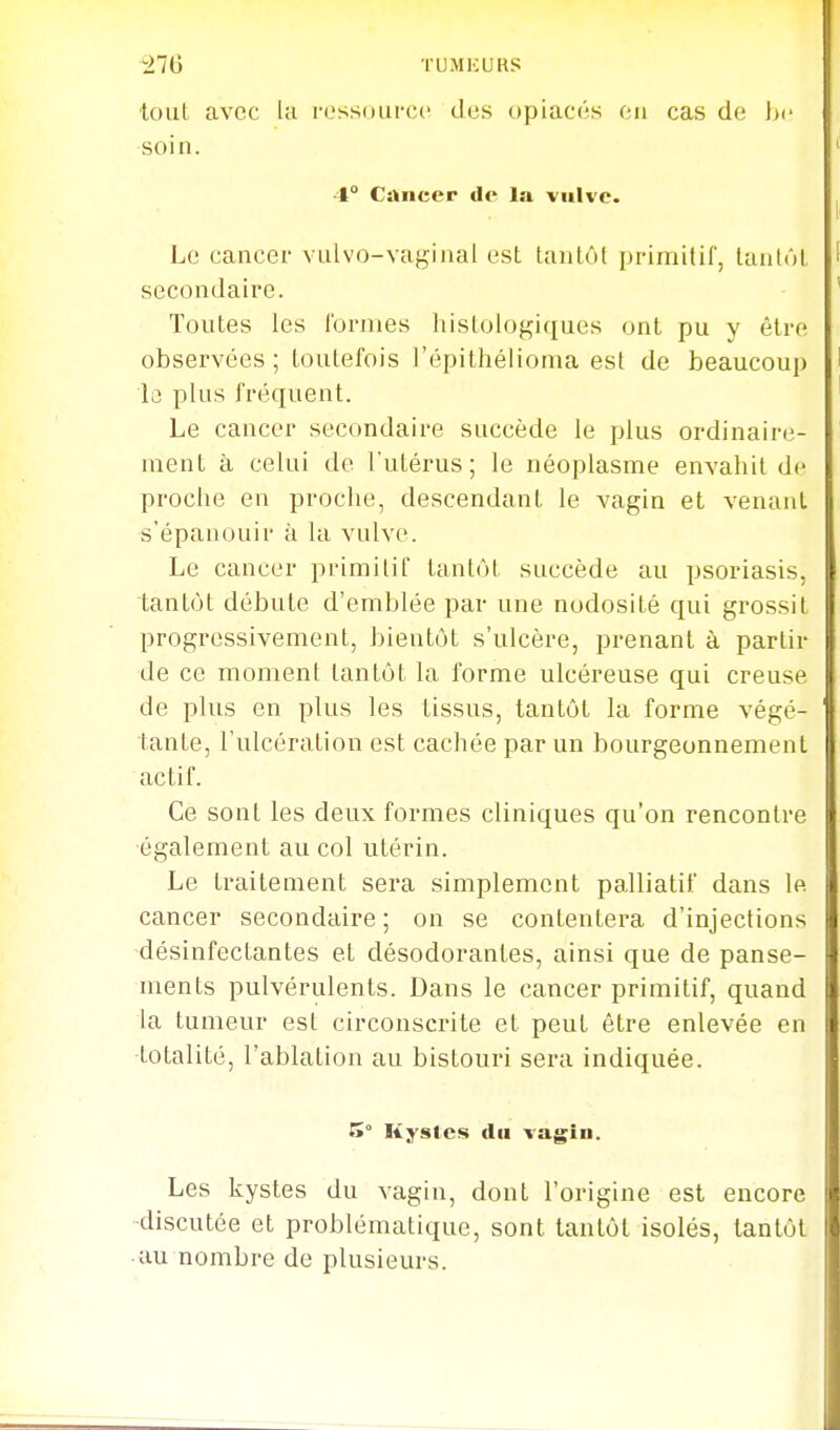 tout avec la rossoufcc des opiacés on cas de \>c soin. 4° Cancer de la vulve. Le cancer vulvo-vagiiial est tantôt primilil', tantôt secondaire. Toutes les formes histologiques ont pu y être observées ; toutefois l'épithélioma est de beaucoup lo plus fréquent. Le cancer secondaire succède le plus ordinaire- ment à celui de l'utérus; le néoplasme envahit de proche en proche, descendant le vagin et venant s'épanouir à la vulve. Le cancer primitif tantôt succède au psoriasis, tantôt débute d'emblée par une nodosité qui grossit progressivement, bientôt s'ulcère, prenant à partir de ce moment tantôt la forme ulcéreuse qui creuse de plus en plus les tissus, tantôt la forme végé- tante, l'ulcération est cachée par un bourgeonnement actif. Ce sont les deux formes cliniques qu'on rencontre •également au col utérin. Le traitement sera simplement palliatif dans le cancer secondaire ; on se contentera d'injections -désinfectantes et désodorantes, ainsi que de panse- ments pulvérulents. Dans le cancer primitif, quand la tumeur est circonscrite et peut être enlevée en -totalité, l'ablation au bistouri sera indiquée. 5° Kystes du vagiu. Les kystes du vagin, dont l'origine est encore -discutée et problématique, sont tantôt isolés, tantôt ■uu nombre de plusieurs.