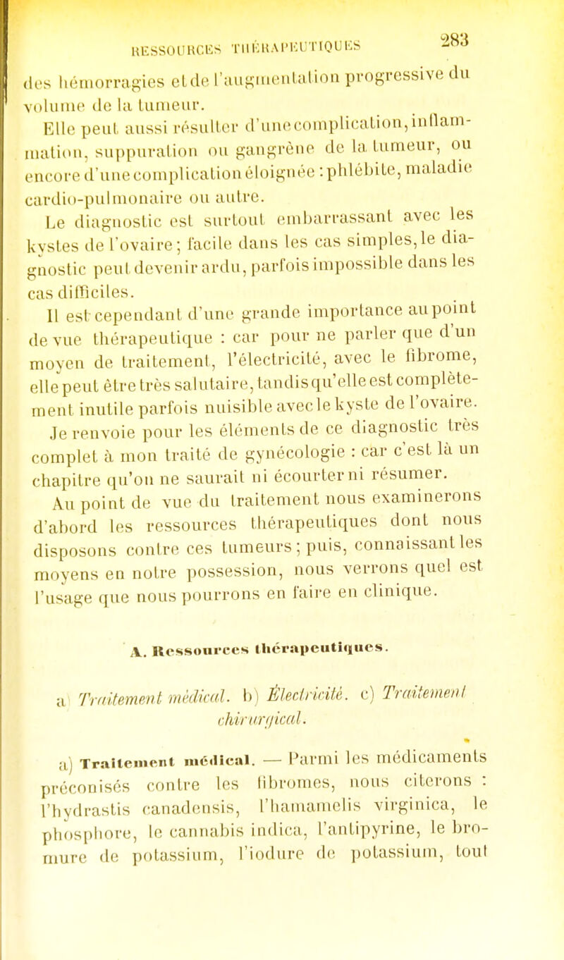 ,ics hémorragies elde l'auKmeaLalion progressive du volume de la tumeur. Elle peut aussi résulter d'unecomplication,innam- luation, suppuration ou gangrène de la tumeur, ou encore d'une complication éloignée: phlébite, maladuî cardio-puhnonaire ou autre. Le diagnostic est surtout embarrassant avec les kystes de l'ovaire; facile dans les cas simples,le dia- gnostic peut devenir ardu, parfois impossible dans les cas ditficiles. Il est cependant d'une grande importance aupoint de vue thérapeutique : car pour ne parler que d'un moven de traitement, l'électricité, avec le fibrome, elle peut être très salutaire, tandisqu'elle est complète- ment inutile parfois nuisible avecle kyste de l'ovaire. Je renvoie pour les éléments de ce diagnostic très complet à mon traité de gynécologie : car c'est là nn chapitre qu'on ne saurait ni écourterni résumer. Au point de vue du traitement nous examinerons d'abord les ressources thérapeutiques dont nous disposons contre ces tumeurs ; puis, connaissant les moyens en notre possession, nous verrons quel est l'usage que nous pourrons en faire en clinique. A, Ressonrces llicrapeutîqiues. il Traitement médical, b) Éledricité. c) TraitemenI chirurfiical. m) Traitement médical. — i^armi les médicaments préconisés contre les libromes, nous citerons : l'hydrastis canadensis, l'hamamelis virginica, le phosphore, le cannabis indica, l'antipyrine, le bro- mure de potassium, l'iodure d(! potassium, tout