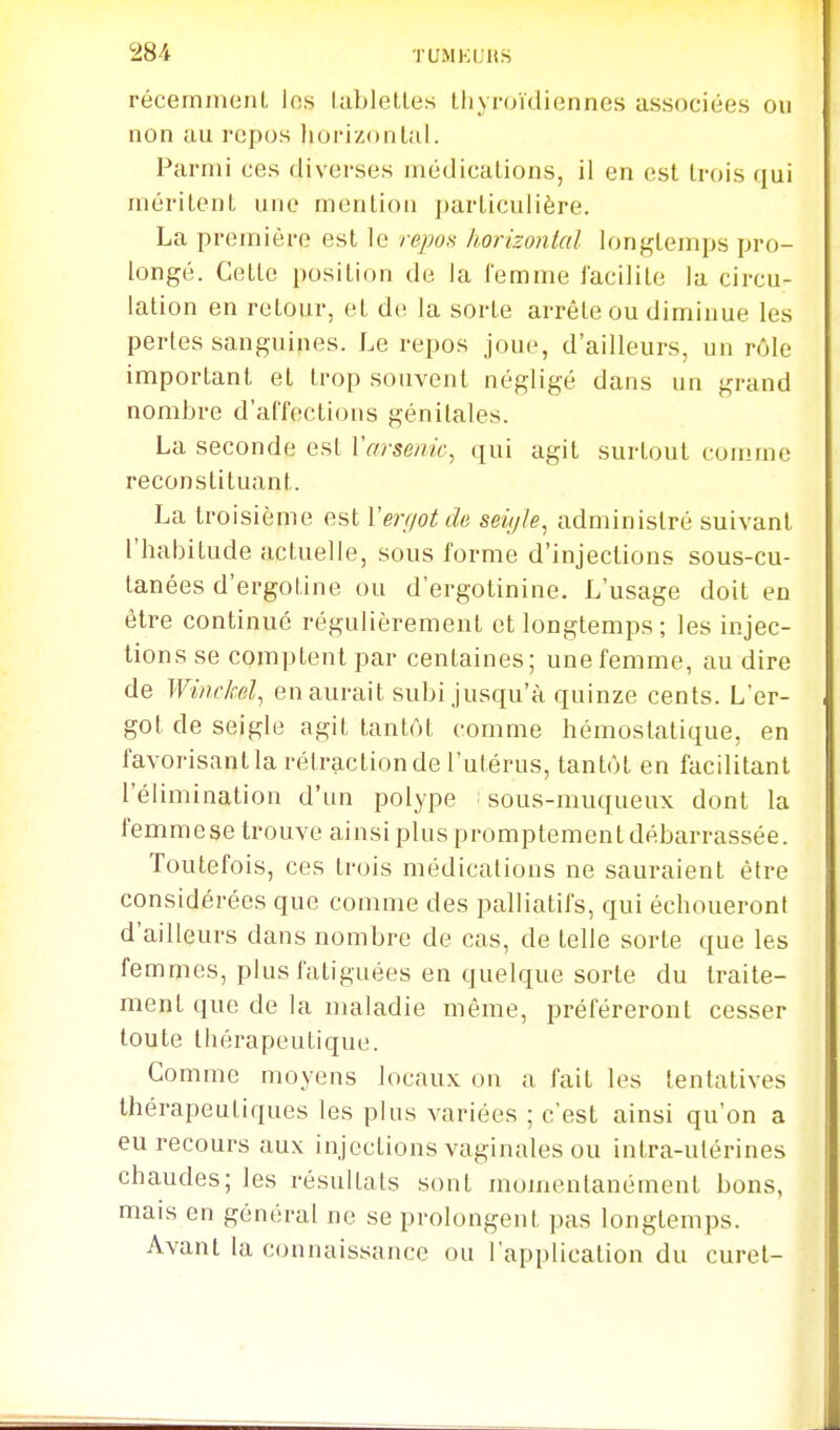 récemmoiiL los lablelles thyroïdiennes associées on non au repos horizontal. Parmi ces diverses médications, il en est trois qui méritent une mention particulière. La première est le repon horizontal longtemps pro- longé. Cette position de la femme facilite la circu- lation en retour, et de la sorte arrête ou diminue les perles sanguines. Le repos joue, d'ailleurs, un rôle important et trop souvent négligé dans un grand nombre d'affections génitales. La seconde est Vrrrse/m, qui agit surtout com.me reconstituant. La troisième est Verf/otde seii/le, administré suivant l'habitude actuelle, sous forme d'injections sous-cu- tanées d'ergotine ou d'ergotinine. L'usage doit en être continué régulièrement et longtemps; les injec- tions se comptent par centaines; une femme, au dire de Winc/cd, en aurait subi jusqu'à quinze cents. L'er- got de seigle agit tantôt comme hémostatique, en favorisant la rétraction de l'utérus, tantôt en facilitant l'élimination d'un polype ; sous-muqueux dont la femmese trouve ainsi plus promptemenl débarrassée. Toutefois, ces trois médications ne sauraient être considérées que comme des palliatifs, qui échoueront d'ailleurs dans nombre de cas, de telle sorte que les femmes, plus fatiguées en quelque sorte du traite- ment que de la maladie même, préféreront cesser toute thérapeutique. Comme moyens locaux on a fait les tentatives thérapeutiques les plus variées ; c'est ainsi qu'on a eu recours aux injections vaginales ou intra-utérines chaudes; les résultats sont momentanément bons, mais en général ne se prolongent pas longtemps. Avant la connaissance ou l'application du curet-